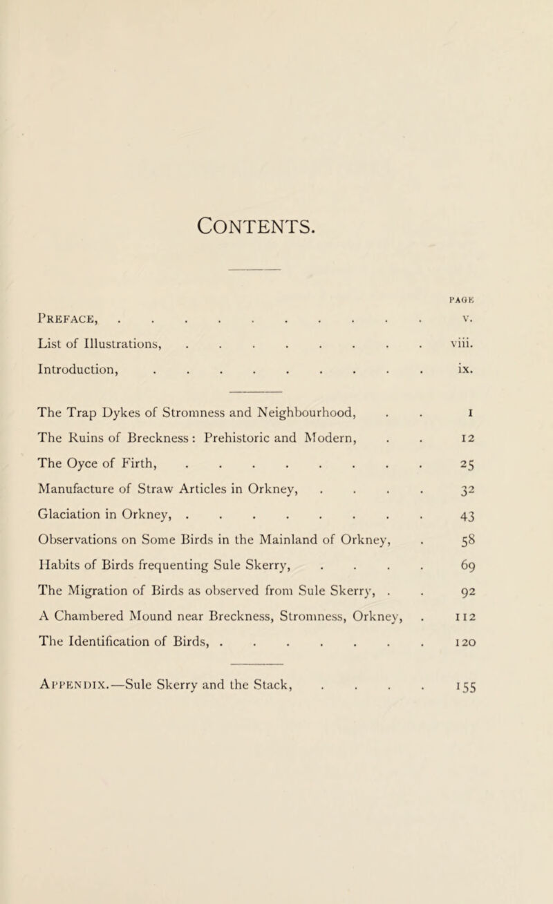 Contents. I'AOK Preface, v. List of Illustrations, ........ viii. Introduction, ......... ix. The Trap Dykes of Stromness and Neighbourhood, . . i The Ruins of Breckness : Prehistoric and Modern, . . 12 The Oyce of P'irth, ........ 25 Manufacture of Straw Articles in Orkney, .... 32 Glaciation in Orkney, ........ 43 Observations on Some Birds in the Mainland of Orkney, . 58 Habits of Birds frequenting Sule Skerry, .... 69 The Migration of Birds as observed from Sule Skerry, . . 92 A Chambered Mound near Breckness, Stromness, Orkney, . 112 The Identification of Birds, . . . . . . . 120 Appendix.—Sule Skerry and the .Stack, .... 155