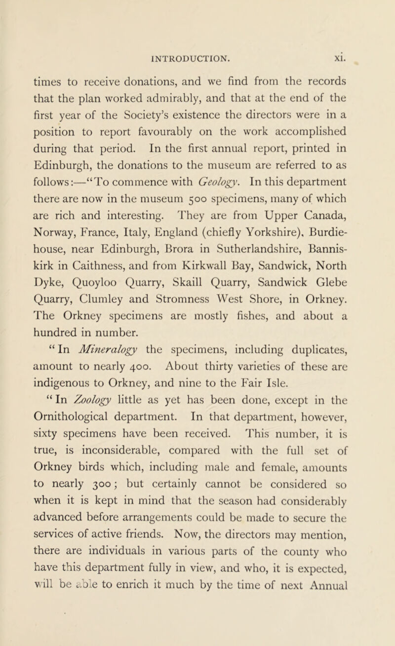 times to receive donations, and we find from the records that the plan worked admirably, and that at the end of the first year of the Society’s existence the directors were in a position to report favourably on the work accomplished during that period. In the first annual report, printed in Edinburgh, the donations to the museum are referred to as follows;—“To commence with Geology. In this department there are now in the museum 500 specimens, many of which are rich and interesting. They are from Upper Canada, Norway, France, Italy, England (chiefly Yorkshire), Burdie- house, near Edinburgh, Brora in Sutherlandshire, Bannis- kirk in Caithness, and from Kirkwall Bay, Sand wick. North Dyke, Quoyloo Quarry, Skaill Quarry, Sandwick Glebe Quarry, Clumley and Stromness West Shore, in Orkney. The Orkney specimens are mostly fishes, and about a hundred in number. “ In Mineralogy the specimens, including duplicates, amount to nearly 400. About thirty varieties of these are indigenous to Orkney, and nine to the Fair Isle. “ In Zoology little as yet has been done, except in the Ornithological department. In that department, however, sixty specimens have been received. ITis number, it is true, is inconsiderable, compared with the full set of Orkney birds which, including male and female, amounts to nearly 300; but certainly cannot be considered so when it is kept in mind that the season had considerably advanced before arrangements could be made to secure the services of active friends. Now, the directors may mention, there are individuals in various parts of the county who have this department fully in view, and who, it is expected, v ill be Cole to enrich it much by the time of next Annual