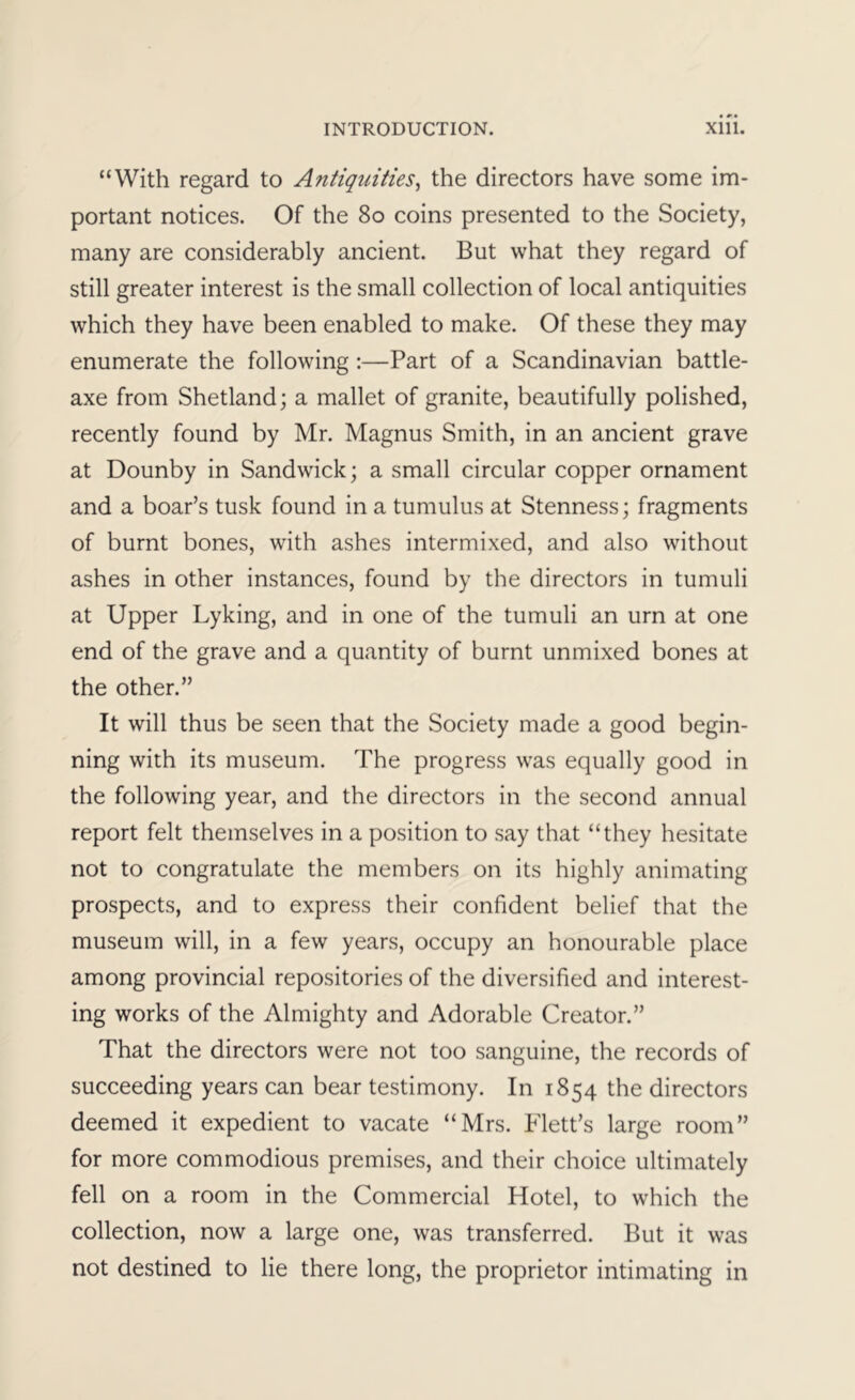 “With regard to Antiquities^ the directors have some im- portant notices. Of the 8o coins presented to the Society, many are considerably ancient. But what they regard of still greater interest is the small collection of local antiquities which they have been enabled to make. Of these they may enumerate the following:—Part of a Scandinavian battle- axe from Shetland; a mallet of granite, beautifully polished, recently found by Mr. Magnus Smith, in an ancient grave at Dounby in Sandwich; a small circular copper ornament and a boar’s tusk found in a tumulus at Stenness; fragments of burnt bones, with ashes intermixed, and also without ashes in other instances, found by the directors in tumuli at Upper Lyking, and in one of the tumuli an urn at one end of the grave and a quantity of burnt unmixed bones at the other.” It will thus be seen that the Society made a good begin- ning with its museum. The progress was equally good in the following year, and the directors in the second annual report felt themselves in a position to say that “they hesitate not to congratulate the members on its highly animating prospects, and to express their confident belief that the museum will, in a few years, occupy an honourable place among provincial repositories of the diversified and interest- ing works of the Almighty and Adorable Creator.” That the directors were not too sanguine, the records of succeeding years can bear testimony. In 1854 the directors deemed it expedient to vacate “Mrs. Flett’s large room” for more commodious premises, and their choice ultimately fell on a room in the Commercial Hotel, to which the collection, now a large one, was transferred. But it was not destined to lie there long, the proprietor intimating in