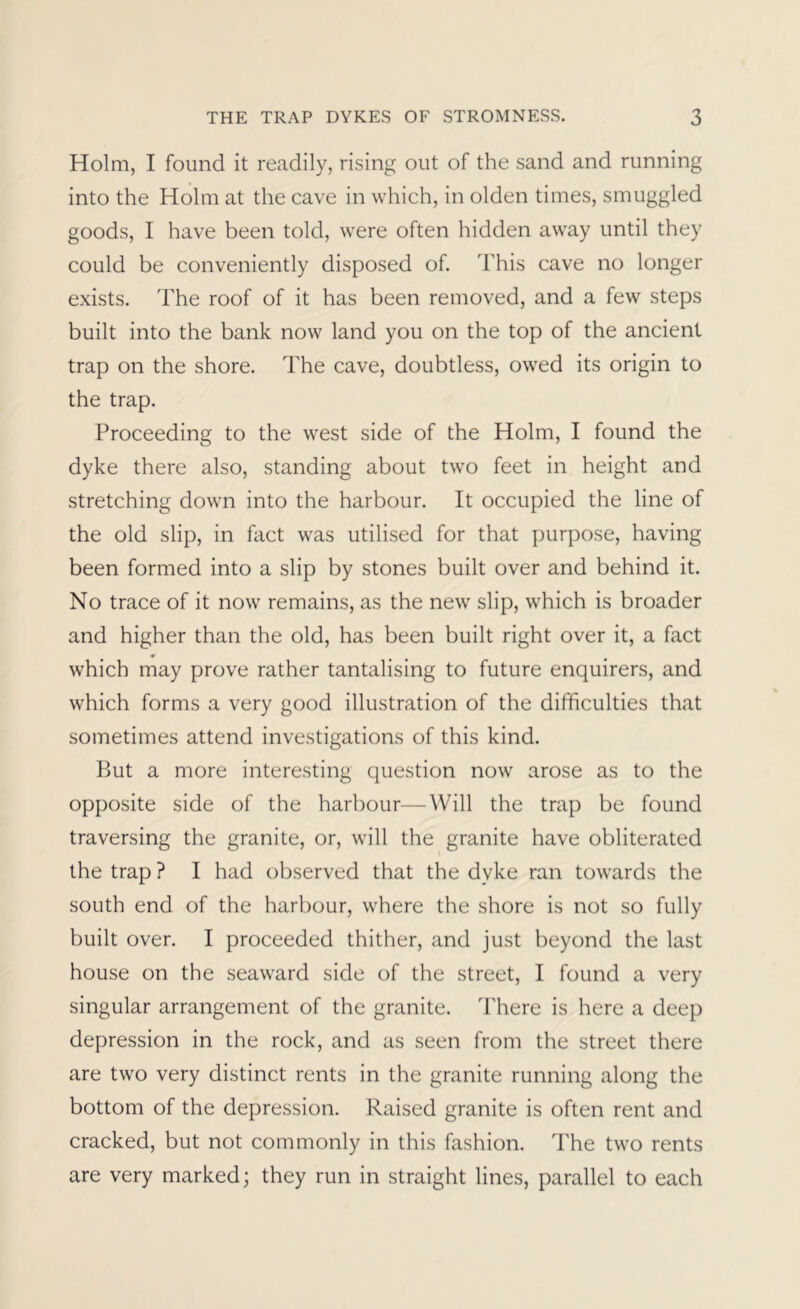 Holm, I found it readily, rising out of the sand and running into the Holm at the cave in which, in olden times, smuggled goods, I have been told, were often hidden away until they could be conveniently disposed of. This cave no longer exists. 'Fhe roof of it has been removed, and a few steps built into the bank now land you on the top of the ancient trap on the shore. The cave, doubtless, owed its origin to the trap. Proceeding to the west side of the Holm, I found the dyke there also, standing about two feet in height and stretching down into the harbour. It occupied the line of the old slip, in fact was utilised for that purpose, having been formed into a slip by stones built over and behind it. No trace of it now remains, as the new slip, which is broader and higher than the old, has been built right over it, a fact which may prove rather tantalising to future enquirers, and which forms a very good illustration of the difficulties that sometimes attend investigations of this kind. But a more interesting question now arose as to the opposite side of the harbour—Will the trap be found traversing the granite, or, will the granite have obliterated the trap ? I had observed that the dyke ran towards the south end of the harbour, where the shore is not so fully built over. I proceeded thither, and just beyond the last house on the seaward side of the street, I found a very singular arrangement of the granite. There is here a deep depression in the rock, and as seen from the street there are two very distinct rents in the granite running along the bottom of the depression. Raised granite is often rent and cracked, but not commonly in this fashion. The two rents are very marked; they run in straight lines, parallel to each