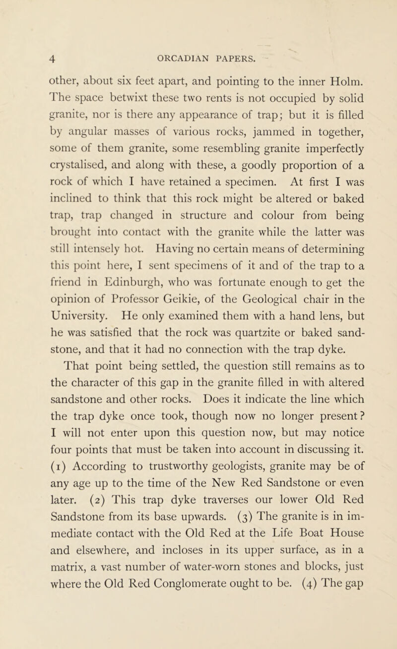 Other, about six feet apart, and pointing to the inner Holm. The space betwixt these two rents is not occupied by solid granite, nor is there any appearance of trap; but it is filled by angular masses of various rocks, jammed in together, some of them granite, some resembling granite imperfectly crystalised, and along with these, a goodly proportion of a rock of which I have retained a specimen. At first I was inclined to think that this rock might be altered or baked trap, trap changed in structure and colour from being brought into contact with the granite while the latter was still intensely hot. Having no certain means of determining this point here, I sent specimens of it and of the trap to a friend in Edinburgh, who was fortunate enough to get the opinion of Professor Geikie, of the Geological chair in the University. He only examined them with a hand lens, but he was satisfied that the rock was quartzite or baked sand- stone, and that it had no connection with the trap dyke. That point being settled, the question still remains as to the character of this gap in the granite filled in with altered sandstone and other rocks. Does it indicate the line which the trap dyke once took, though now no longer present? I will not enter upon this question now, but may notice four points that must be taken into account in discussing it. (i) According to trustworthy geologists, granite may be of any age up to the time of the New Red Sandstone or even later. (2) This trap dyke traverses our lower Old Red Sandstone from its base upwards. (3) The granite is in im- mediate contact with the Old Red at the Life Boat House and elsewhere, and incloses in its upper surface, as in a matrix, a vast number of water-worn stones and blocks, just where the Old Red Conglomerate ought to be. (4) The gap