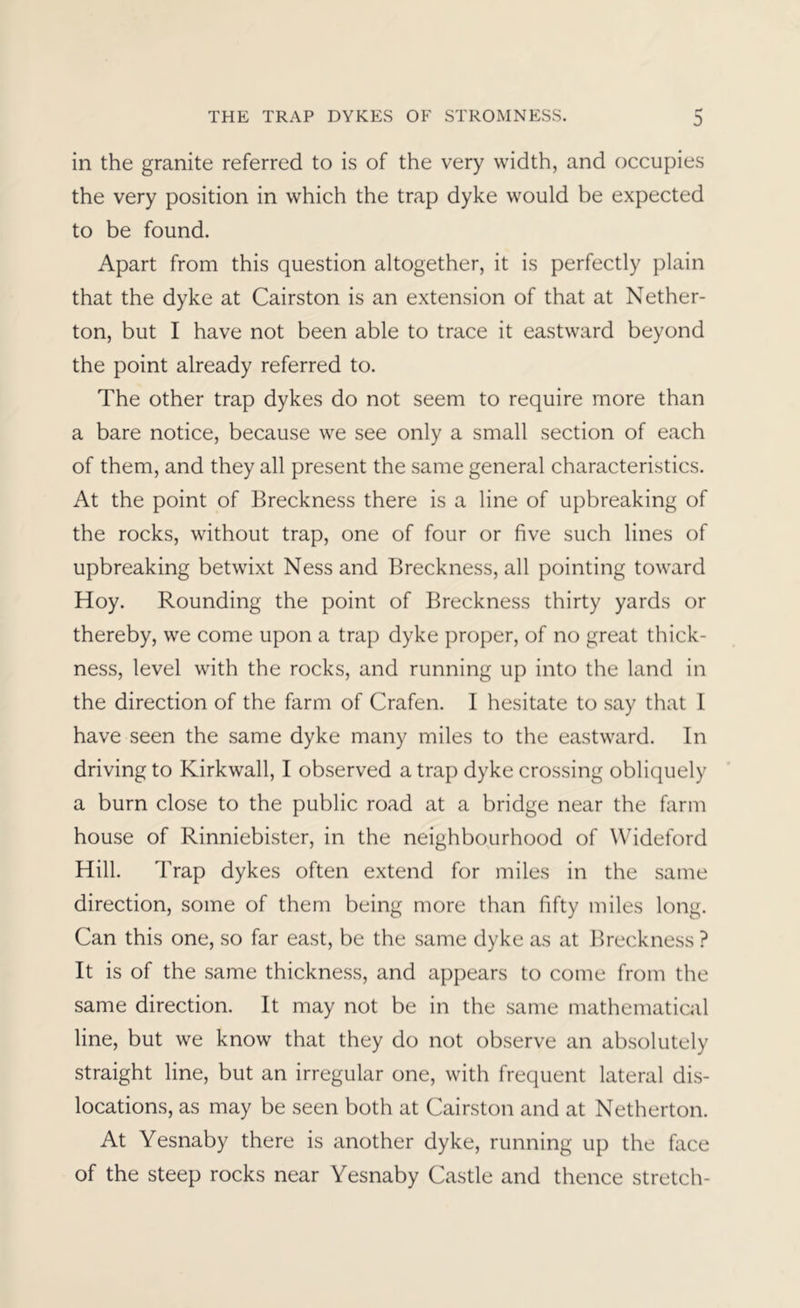 in the granite referred to is of the very width, and occupies the very position in which the trap dyke would be expected to be found. Apart from this question altogether, it is perfectly plain that the dyke at Cairston is an extension of that at Nether- ton, but I have not been able to trace it eastward beyond the point already referred to. The other trap dykes do not seem to require more than a bare notice, because we see only a small section of each of them, and they all present the same general characteristics. At the point of Breckness there is a line of upbreaking of the rocks, without trap, one of four or five such lines of upbreaking betwixt Ness and Breckness, all pointing toward Hoy. Rounding the point of Breckness thirty yards or thereby, we come upon a trap dyke proper, of no great thick- ness, level with the rocks, and running up into the land in the direction of the farm of Crafen. 1 hesitate to say that 1 have seen the same dyke many miles to the eastward. In driving to Kirkwall, I observed a trap dyke crossing obliquely a burn close to the public road at a bridge near the farm house of Rinniebister, in the neighbourhood of Wideford Hill. Trap dykes often extend for miles in the same direction, some of them being more than fifty miles long. Can this one, so far east, be the same dyke as at Breckness ? It is of the same thickness, and appears to come from the same direction. It may not be in the same mathematical line, but we know that they do not observe an absolutely straight line, but an irregular one, with frequent lateral dis- locations, as may be seen both at Cairston and at Netherton. At Yesnaby there is another dyke, running up the face of the steep rocks near Yesnaby Castle and thence stretch-