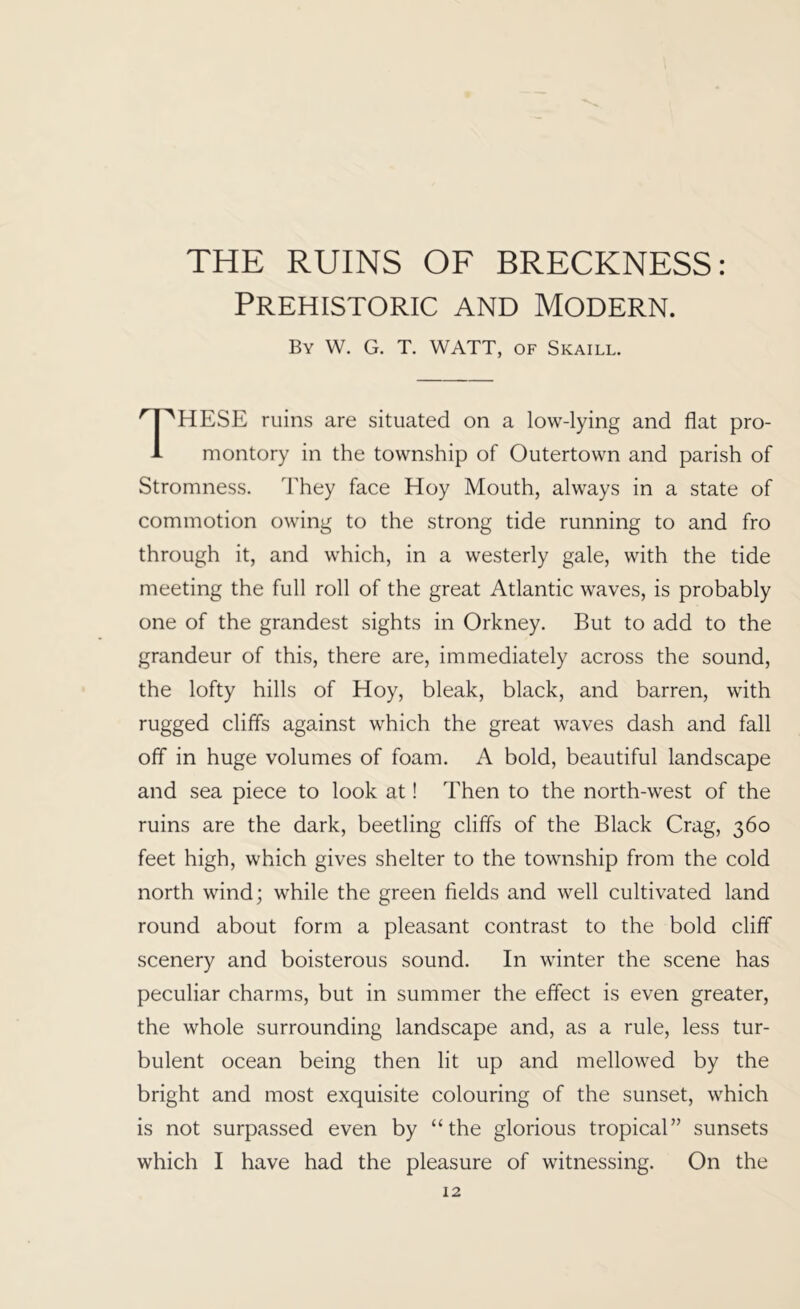 THE RUINS OF BRECKNESS: Prehistoric and Modern. By W. G. T. watt, of Skaill. These mins are situated on a low-lying and flat pro- montory in the township of Outertown and parish of Stromness. They face Hoy Mouth, always in a state of commotion owing to the strong tide running to and fro through it, and which, in a westerly gale, with the tide meeting the full roll of the great Atlantic waves, is probably one of the grandest sights in Orkney. But to add to the grandeur of this, there are, immediately across the sound, the lofty hills of Hoy, bleak, black, and barren, with rugged cliffs against which the great waves dash and fall off in huge volumes of foam. A bold, beautiful landscape and sea piece to look at! Then to the north-west of the ruins are the dark, beetling cliffs of the Black Crag, 360 feet high, which gives shelter to the township from the cold north wind; while the green fields and well cultivated land round about form a pleasant contrast to the bold cliff scenery and boisterous sound. In winter the scene has peculiar charms, but in summer the effect is even greater, the whole surrounding landscape and, as a rule, less tur- bulent ocean being then lit up and mellowed by the bright and most exquisite colouring of the sunset, which is not surpassed even by “the glorious tropical” sunsets which I have had the pleasure of witnessing. On the