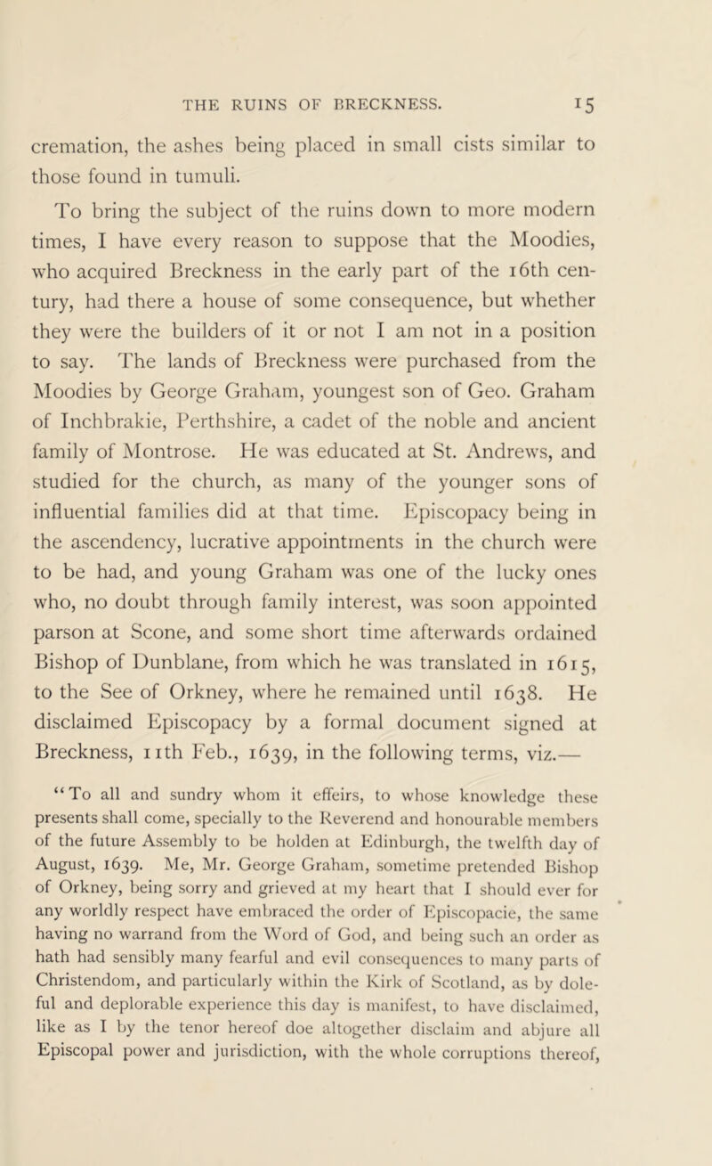 cremation, the ashes being placed in small cists similar to those found in tumuli. To bring the subject of the ruins down to more modern times, I have every reason to suppose that the Moodies, who acquired Breckness in the early part of the i6th cen- tury, had there a house of some consequence, but whether they were the builders of it or not I am not in a position to say. The lands of Breckness were purchased from the Moodies by George Graham, youngest son of Geo. Graham of Inchbrakie, Perthshire, a cadet of the noble and ancient family of Montrose. He was educated at St. Andrews, and studied for the church, as many of the younger sons of influential families did at that time. Episcopacy being in the ascendency, lucrative appointments in the church were to be had, and young Graham was one of the lucky ones who, no doubt through family interest, was soon appointed parson at Scone, and some short time afterwards ordained Bishop of Dunblane, from which he was translated in 1615, to the See of Orkney, where he remained until 1638. He disclaimed Episcopacy by a formal document signed at Breckness, nth Eeb., 1639, in the following terms, viz.— “To all and sundry whom it effeirs, to whose knowledge these presents shall come, specially to the Reverend and honourable members of the future Assembly to be holden at Edinburgh, the twelfth day of August, 1639. Me, Mr. George Graham, sometime pretended Bishop of Orkney, being sorry and grieved at my heart that I should ever for any worldly respect have embraced the order of Episcopacie, the same having no warrand from the Word of God, and being such an order as hath had sensibly many fearful and evil consequences to many parts of Christendom, and particularly within the Kirk of Scotland, as by dole- ful and deplorable experience this day is manifest, to have disclaimed, like as I by the tenor hereof doe altogether disclaim and abjure all Episcopal power and jurisdiction, with the whole corruptions thereof,