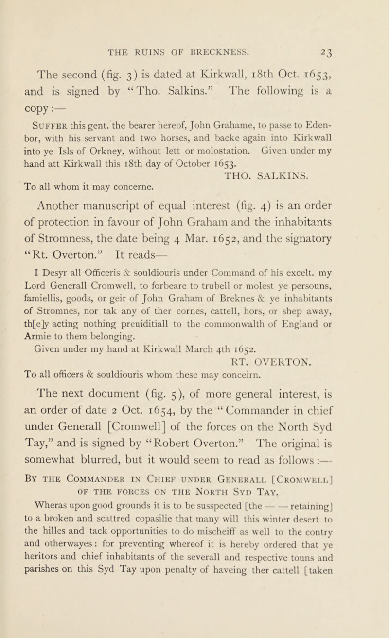 The second (fig. 3) is dated at Kirkwall, i8th Oct. 1653, and is signed by “ Tho. Salkins.” The following is a copy:— Suffer this gent, the bearer hereof, John Grahame, to passe to Eden- bor, with his servant and two horses, and backe again into Kirkwall into ye Isis of Orkney, without lett or molostation. Given under my hand att Kirkwall this i8th day of October 1653. THO. SALKINS. To all whom it may concerne. Another manuscript of equal interest (fig. 4) is an order of protection in favour of John Graham and the inhabitants of Stromness, the date being 4 Mar. 1652, and the signatory “Rt. Overton.” It reads— I Desyr all Officeris & souldiouris under Command of his excelt. my Lord Generali Cromwell, to forbeare to trubell or molest ye persouns, famiellis, goods, or geir of John Graham of Breknes (S: ye inhabitants of Stromnes, nor tak any of ther comes, cattell, hors, or shep away, th[e]y acting nothing preuiditiall to the commonwalth of England or Armie to them belonging. Given under my hand at Kirkwall March 4th 1652. RT. OVERTOxX. To all officers & souldiouris whom these may conceirn. The next document (fig. 5), of more general interest, is an order of date 2 Oct. 1654, by the “Commander in chief under Generali [Cromwell] of the forces on the North Syd Tay,” and is signed by “Robert Overton.” d'he original is somewhat blurred, but it w'ould seem to read as follows :— By the Commander in Chief under Generall [Cromwei.bJ OF THE FORCES ON THE NORTH SVD TaY. Wheras upon good grounds it is to be susspected [the retaining] to a broken and scattred copasilie that many will this winter desert to the hilles and tack opportunities to do mischeiff as well to the contry and otherwayes : for preventing whereof it is hereby ordered that ye heritors and chief inhabitants of the severall and respective touns and parishes on this Syd Tay upon penalty of haveing ther cattell [taken