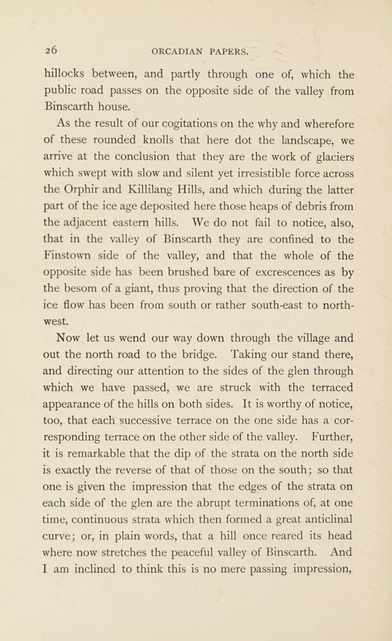 hillocks between, and partly through one of, which the public road passes on the opposite side of the valley from Binscarth house. As the result of our cogitations on the why and wherefore of these rounded knolls that here dot the landscape, we arrive at the conclusion that they are the work of glaciers which swept with slow and silent yet irresistible force across the Orphir and Killilang Hills, and which during the latter part of the ice age deposited here those heaps of debris from the adjacent eastern hills. We do not fail to notice, also, that in the valley of Binscarth they are confined to the Finstown side of the valley, and that the whole of the opposite side has been brushed bare of excrescences as by the besom of a giant, thus proving that the direction of the ice flow has been from south or rather south-east to north- west. Now let us wend our way down through the village and out the north road to the bridge. Taking our stand there, and directing our attention to the sides of the glen through which we have passed, we are struck with the terraced appearance of the hills on both sides. It is worthy of notice, too, that each successive terrace on the one side has a cor- responding terrace on the other side of the valley. Further, it is remarkable that the dip of the strata on the north side is exactly the reverse of that of those on the south; so that one is given the impression that the edges of the strata on each side of the glen are the abrupt terminations of, at one time, continuous strata which then formed a great anticlinal curve; or, in plain words, that a hill once reared its head where now stretches the peaceful valley of Binscarth. And I am inclined to think this is no mere passing impression.