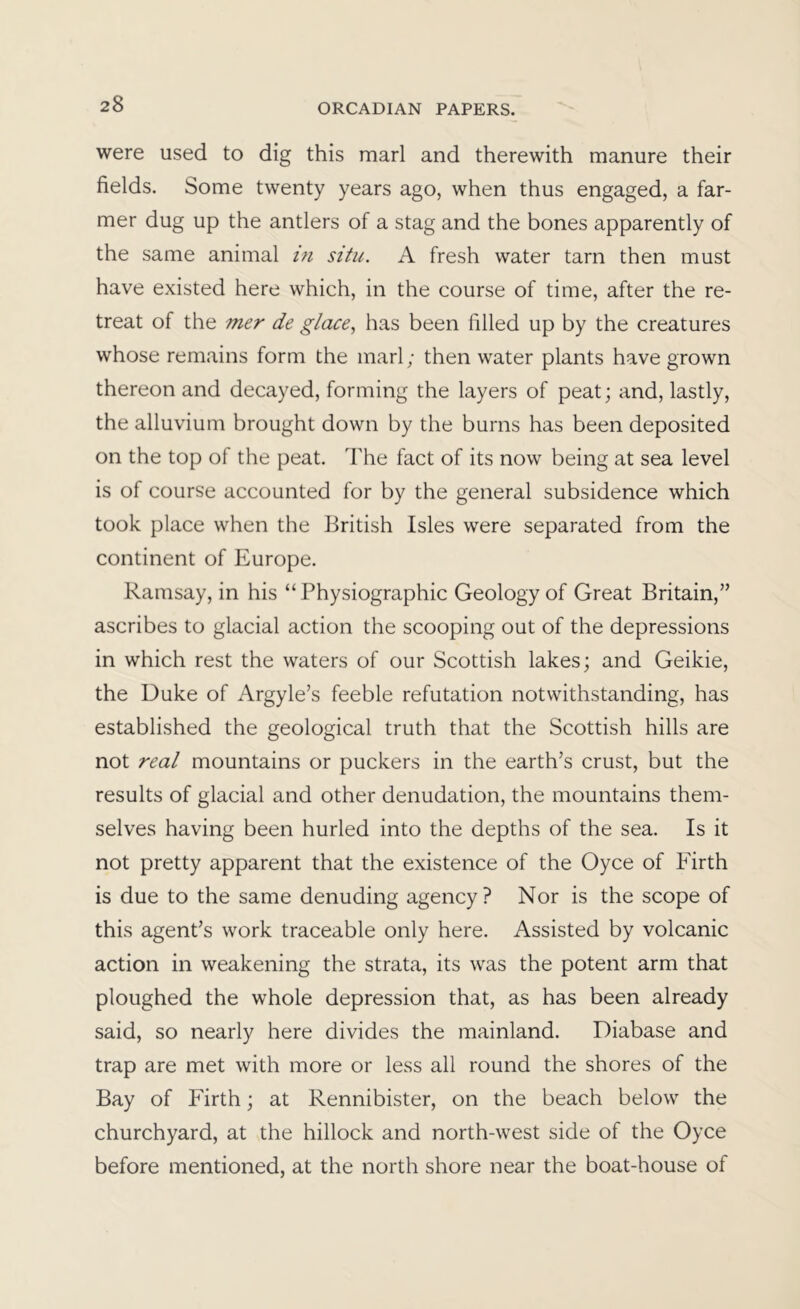 were used to dig this marl and therewith manure their fields. Some twenty years ago, when thus engaged, a far- mer dug up the antlers of a stag and the bones apparently of the same animal in situ. A fresh water tarn then must have existed here which, in the course of time, after the re- treat of the mer de glace., has been filled up by the creatures whose remains form the marl; then water plants have grown thereon and decayed, forming the layers of peat; and, lastly, the alluvium brought down by the burns has been deposited on the top of the peat. The fact of its now being at sea level is of course accounted for by the general subsidence which took place when the British Isles were separated from the continent of Europe. Ramsay, in his “Physiographic Geology of Great Britain,” ascribes to glacial action the scooping out of the depressions in which rest the waters of our Scottish lakes; and Geikie, the Duke of Argyle’s feeble refutation notwithstanding, has established the geological truth that the Scottish hills are not real mountains or puckers in the earth’s crust, but the results of glacial and other denudation, the mountains them- selves having been hurled into the depths of the sea. Is it not pretty apparent that the existence of the Oyce of Firth is due to the same denuding agency? Nor is the scope of this agent’s work traceable only here. Assisted by volcanic action in weakening the strata, its was the potent arm that ploughed the whole depression that, as has been already said, so nearly here divides the mainland. Diabase and trap are met with more or less all round the shores of the Bay of Firth; at Rennibister, on the beach below the churchyard, at the hillock and north-west side of the Oyce before mentioned, at the north shore near the boat-house of