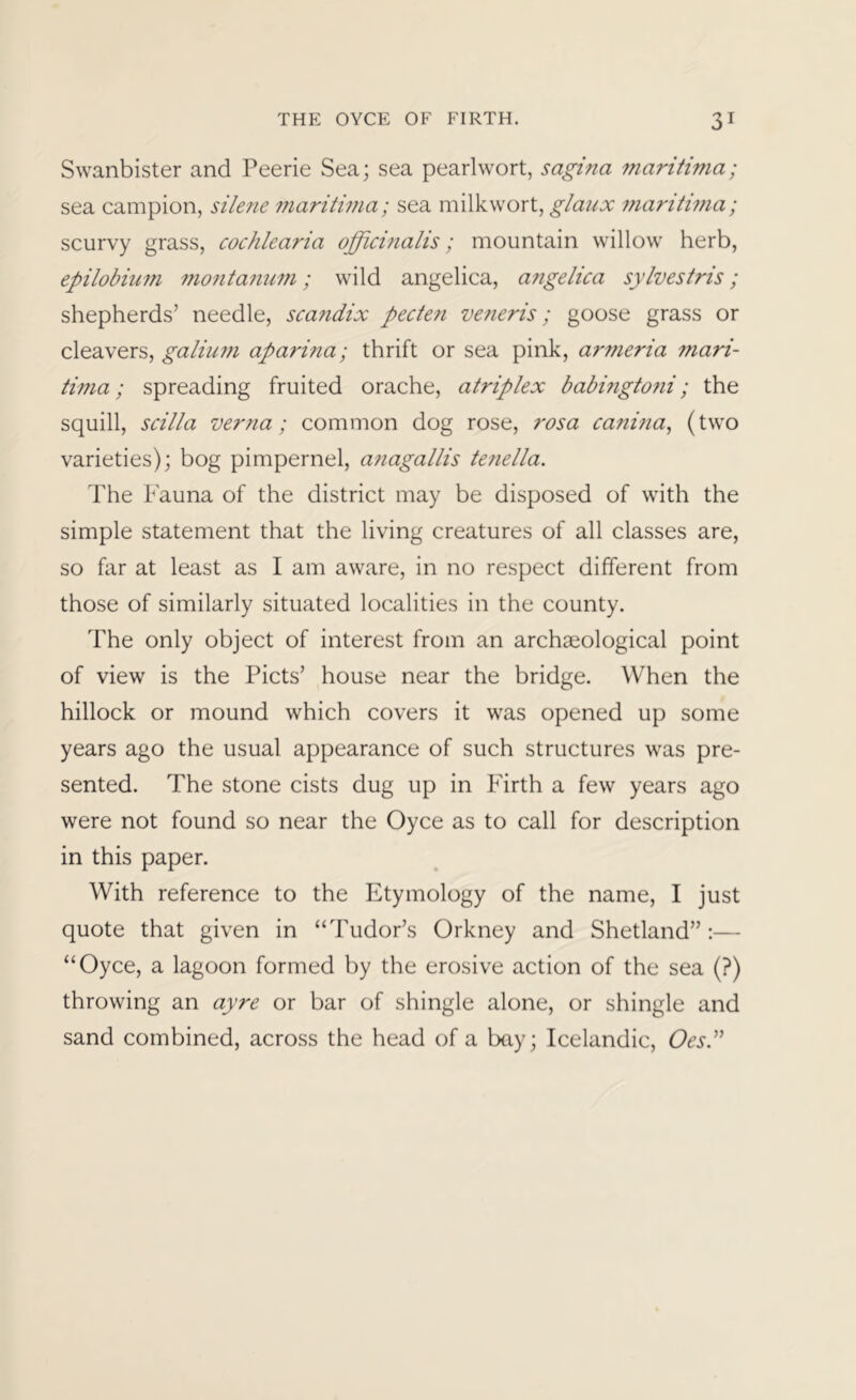 Swanbister and Peerie Sea; sea pearlwort, sagina maritima; sea campion, silene maritima; sea milkwort, maritima; scurvy grass, cocJilearia officinalis; mountain willow herb, epilobium montanum; wild angelica, angelica sylvestris; shepherds’ needle, scandix pecten veneris; goose grass or cleavers, galium aparina; thrift or sea pink, armeria mari- tima ; spreading fruited orache, atriplex babmgtoni; the squill, scilla verna; common dog rose, rosa canina^ (two varieties); bog pimpernel, anagallis tenella. The Fauna of the district may be disposed of with the simple statement that the living creatures of all classes are, so far at least as I am aware, in no respect different from those of similarly situated localities in the county. The only object of interest from an archaeological point of view is the Piets’ house near the bridge. When the hillock or mound which covers it was opened up some years ago the usual appearance of such structures was pre- sented. The stone cists dug up in Firth a few years ago were not found so near the Oyce as to call for description in this paper. With reference to the Etymology of the name, I just quote that given in “Tudor’s Orkney and Shetland” ;— “Oyce, a lagoon formed by the erosive action of the sea (?) throwing an ayre or bar of shingle alone, or shingle and sand combined, across the head of a bay; Icelandic, OesP