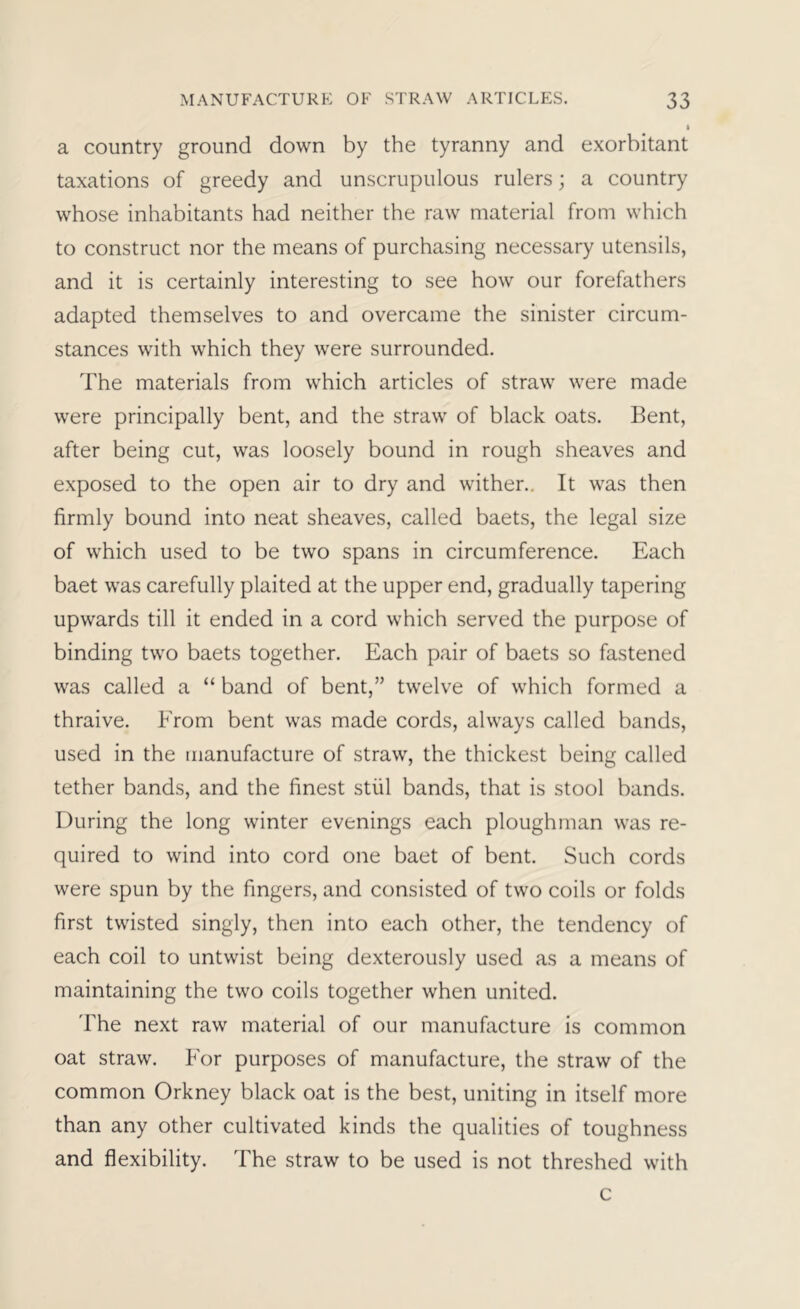 a country ground down by the tyranny and exorbitant taxations of greedy and unscrupulous rulers; a country whose inhabitants had neither the raw material from which to construct nor the means of purchasing necessary utensils, and it is certainly interesting to see how our forefathers adapted themselves to and overcame the sinister circum- stances with which they were surrounded. The materials from which articles of straw were made were principally bent, and the straw of black oats. Bent, after being cut, was loosely bound in rough sheaves and exposed to the open air to dry and wither.. It was then firmly bound into neat sheaves, called baets, the legal size of which used to be two spans in circumference. Each baet was carefully plaited at the upper end, gradually tapering upwards till it ended in a cord which served the purpose of binding two baets together. Each pair of baets so fastened was called a “ band of bent,” twelve of which formed a thraive. From bent was made cords, always called bands, used in the manufacture of straw, the thickest being called tether bands, and the finest stiil bands, that is stool bands. During the long winter evenings each ploughman was re- quired to wind into cord one baet of bent. Such cords were spun by the fingers, and consisted of two coils or folds first twisted singly, then into each other, the tendency of each coil to untwist being dexterously used as a means of maintaining the two coils together when united. The next raw material of our manufacture is common oat straw. For purposes of manufacture, the straw of the common Orkney black oat is the best, uniting in itself more than any other cultivated kinds the qualities of toughness and flexibility. The straw to be used is not threshed with c