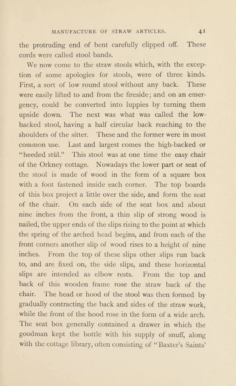 the protruding end of bent carefully clipped off. These cords were called stool bands. We now come to the straw stools which, with the excep- tion of some apologies for stools, were of three kinds. First, a sort of low round stool without any back. These were easily lifted to and from the fireside; and on an emer- gency, could be converted into luppies by turning them upside down. The next was what was called the low- backed stool, having a half circular back reaching to the shoulders of the sitter. These and the former were in most common use. Last and largest comes the high-backed or “heeded stiil.” This stool was at one time the easy chair of the Orkney cottage. Nowadays the lower part or seat of the stool is made of wood in the form of a square box with a foot fastened inside each corner. The top boards of this box project a little over the side, and form the seat of the chair. On each side of the seat box and about nine inches from the front, a thin slip of strong wood is nailed, the upper ends of the slips rising to the point at which the spring of the arched head begins, and from each of the front corners another slip of wood rises to a height of nine inches. From the top of these slips other slips run back to, and are fixed on, the side slips, and these horizontal slips are intended as elbow rests. From the top and back of this wooden frame rose the straw back of the chair. I'he head or hood of the stool was then formed by gradually contracting the back and sides of the straw work, while the front of the hood rose in the form of a wide arch. The seat box generally contained a drawer in which the goodman kept the bottle with his supply of snuff, along with the cottage library, often consisting of “Baxter’s Saints’