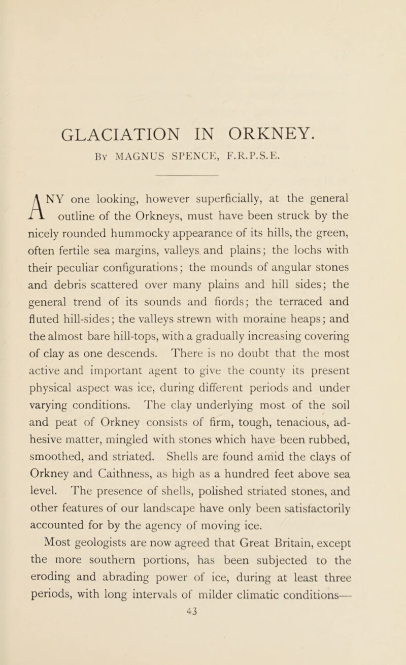 GLACIATION IN ORKNEY. Bv MAGNUS SPENCK, lUR.P.S.K. NY one looking, however superficially, at the general iV outline of the Orkneys, must have been struck by the nicely rounded hummocky appearance of its hills, the green, often fertile sea margins, valleys and plains; the lochs with their peculiar configurations; the mounds of angular stones and debris scattered over many plains and hill sides; the general trend of its sounds and fiords; the terraced and fluted hill-sides; the valleys strewn with moraine heaps; and the almost bare hill-tops, with a gradually increasing covering of clay as one descends. There is no doubt that the most active and important agent to give the county its present physical aspect was ice, during different periods and under varying conditions. The clay underlying most of the soil and peat of Orkney consists of firm, tough, tenacious, ad- hesive matter, mingled with stones which have been rubbed, smoothed, and striated. Shells are found amid the clays of Orkney and Caithness, as high as a hundred feet above sea level. The presence of shells, polished striated stones, and other features of our landscape have only been satistactorily accounted for by the agency of moving ice. Most geologists are now agreed that Great Britain, except the more southern portions, has been subjected to the eroding and abrading power of ice, during at least three periods, with long intervals of milder climatic conditions—