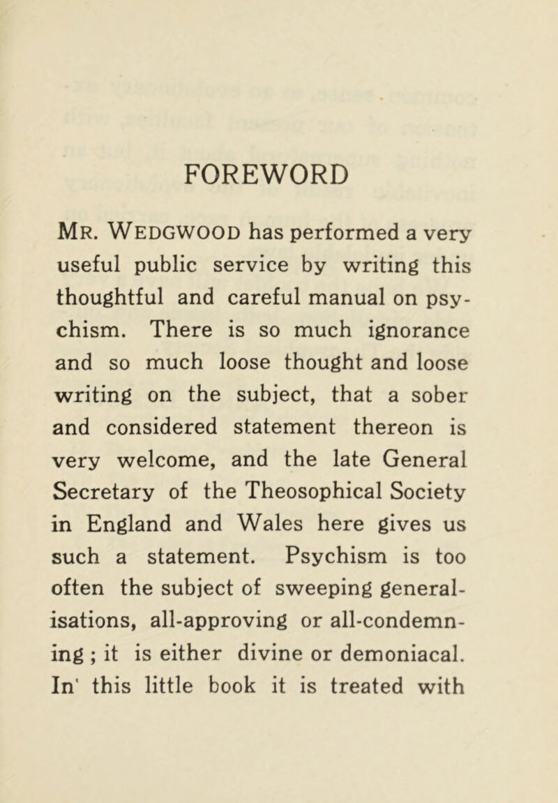 FOREWORD Mr. Wedgwood has performed a very useful public service by writing this thoughtful and careful manual on psy- chism. There is so much ignorance and so much loose thought and loose writing on the subject, that a sober and considered statement thereon is very welcome, and the late General Secretary of the Theosophical Society in England and Wales here gives us such a statement. Psychism is too often the subject of sweeping general- isations, all-approving or all-condemn- ing ; it is either divine or demoniacal. In' this little book it is treated with