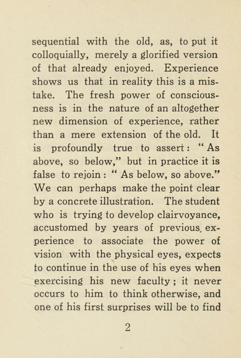 sequential with the old, as, to put it colloquially, merely a glorified version of that already enjoyed. Experience shows us that in reality this is a mis- take. The fresh power of conscious- ness is in the nature of an altogether new dimension of experience, rather than a mere extension of the old. It is profoundly true to assert: “ As above, so below,” but in practice it is false to rejoin : “ As below, so above.” We can perhaps make the point clear by a concrete illustration. The student who is trying to develop clairvoyance, accustomed by years of previous ex- perience to associate the power of vision with the physical eyes, expects to continue in the use of his eyes when exercising his new faculty ; it never occurs to him to think otherwise, and one of his first surprises will be to find