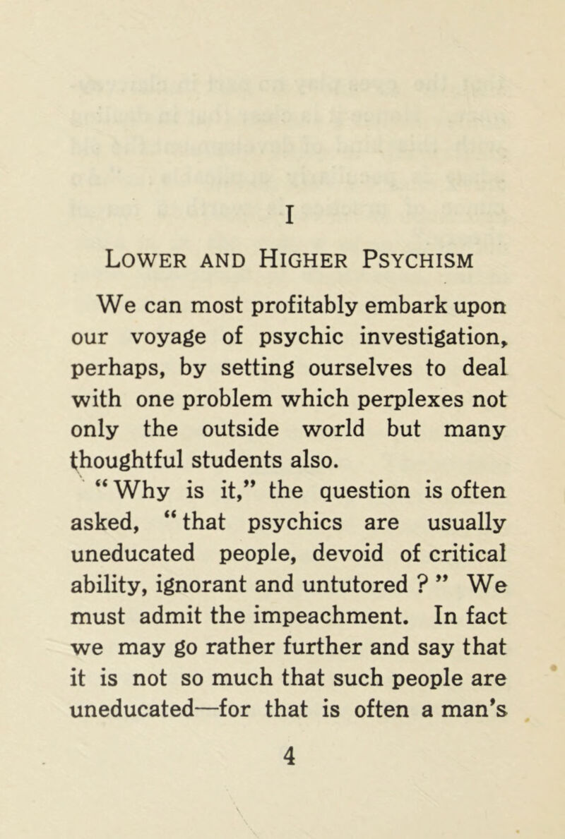 I Lower and Higher Psychism We can most profitably embark upon our voyage of psychic investigation, perhaps, by setting ourselves to deal with one problem which perplexes not only the outside world but many thoughtful students also. “ Why is it,” the question is often asked, “ that psychics are usually uneducated people, devoid of critical ability, ignorant and untutored ? ” We must admit the impeachment. In fact we may go rather further and say that it is not so much that such people are uneducated—for that is often a man's