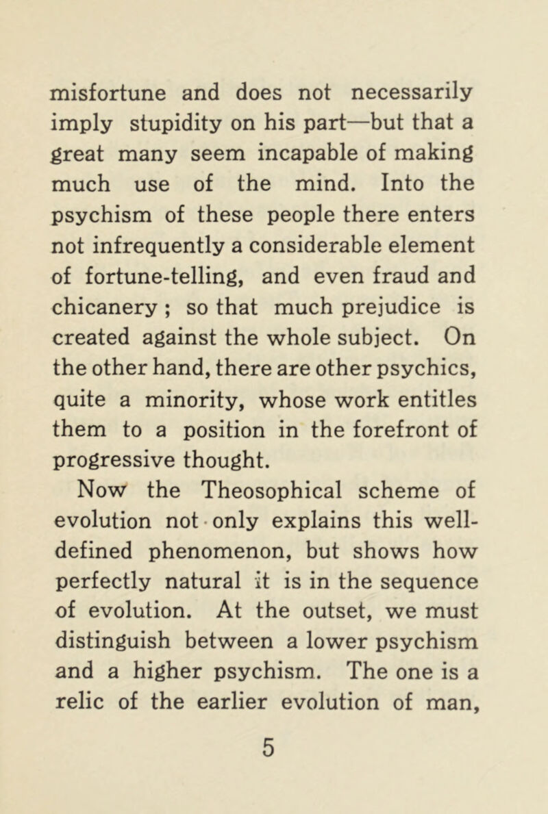 misfortune and does not necessarily imply stupidity on his part—but that a great many seem incapable of making much use of the mind. Into the psychism of these people there enters not infrequently a considerable element of fortune-telling, and even fraud and chicanery ; so that much prejudice is created against the whole subject. On the other hand, there are other psychics, quite a minority, whose work entitles them to a position in the forefront of progressive thought. Now the Theosophical scheme of evolution not only explains this well- defined phenomenon, but shows how perfectly natural it is in the sequence of evolution. At the outset, we must distinguish between a lower psychism and a higher psychism. The one is a relic of the earlier evolution of man.