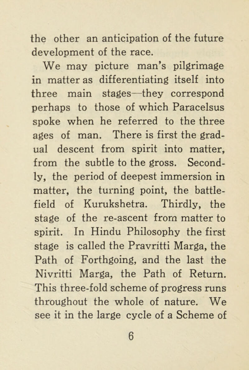 the other an anticipation of the future development of the race. We may picture man’s pilgrimage in matter as differentiating itself into three main stages—they correspond perhaps to those of which Paracelsus spoke when he referred to the three ages of man. There is first the grad- ual descent from spirit into matter, from the subtle to the gross. Second- ly, the period of deepest immersion in matter, the turning point, the battle- field of Kurukshetra. Thirdly, the stage of the re-ascent from matter to spirit. In Hindu Philosophy the first stage is called the Pravritti Marga, the Path of Forthgoing, and the last the Nivritti Marga, the Path of Return. This three-fold scheme of progress runs throughout the whole of nature. We see it in the large cycle of a Scheme of