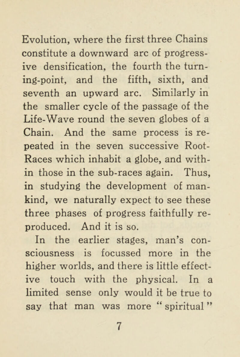 Evolution, where the first three Chains constitute a downward arc of progress- ive densification, the fourth the turn- ing-point, and the fifth, sixth, and seventh an upward arc. Similarly in the smaller cycle of the passage of the Life-Wave round the seven globes of a Chain. And the same process is re- peated in the seven successive Root- Races which inhabit a globe, and with- in those in the sub-races again. Thus, in studying the development of man- kind, we naturally expect to see these three phases of progress faithfully re- produced. And it is so. In the earlier stages, man’s con- sciousness is focussed more in the higher worlds, and there is little effect- ive touch with the physical. In a limited sense only would it be true to say that man was more “ spiritual ”