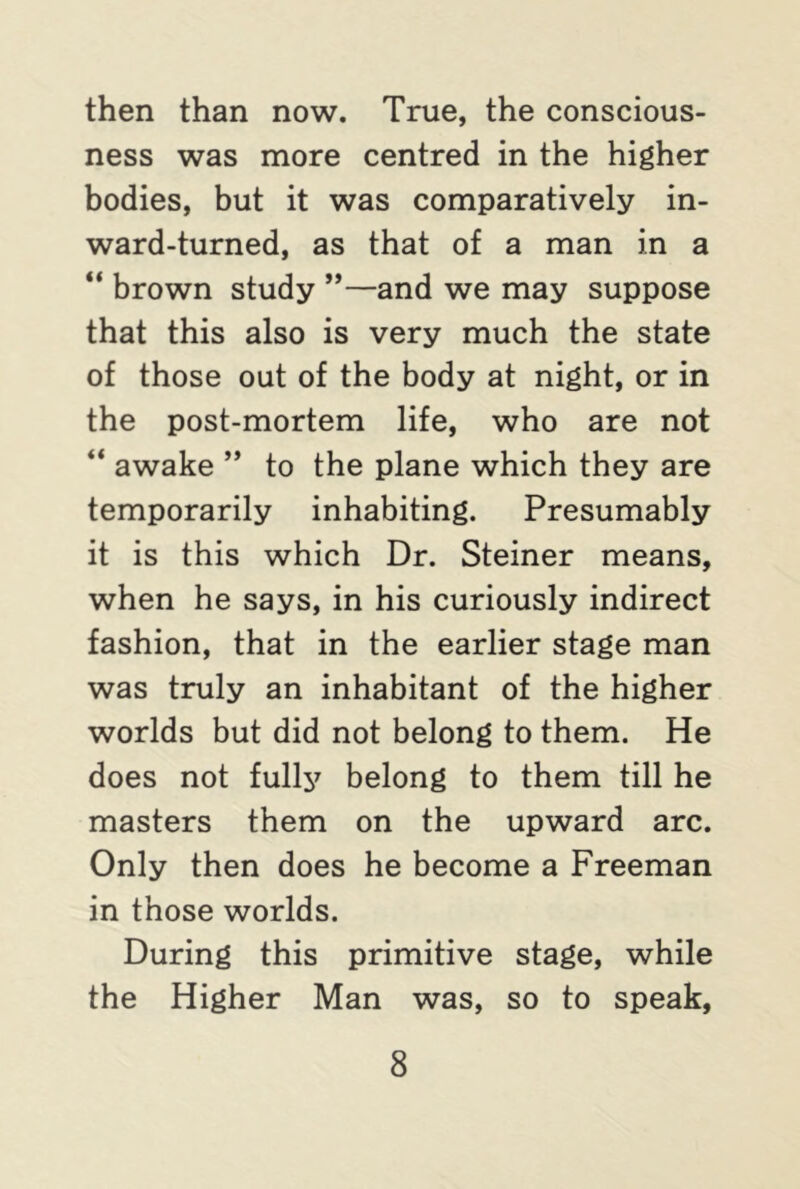 then than now. True, the conscious- ness was more centred in the higher bodies, but it was comparatively in- ward-turned, as that of a man in a “ brown study ”—and we may suppose that this also is very much the state of those out of the body at night, or in the post-mortem life, who are not “ awake ” to the plane which they are temporarily inhabiting. Presumably it is this which Dr. Steiner means, when he says, in his curiously indirect fashion, that in the earlier stage man was truly an inhabitant of the higher worlds but did not belong to them. He does not fully belong to them till he masters them on the upward arc. Only then does he become a Freeman in those worlds. During this primitive stage, while the Higher Man was, so to speak,