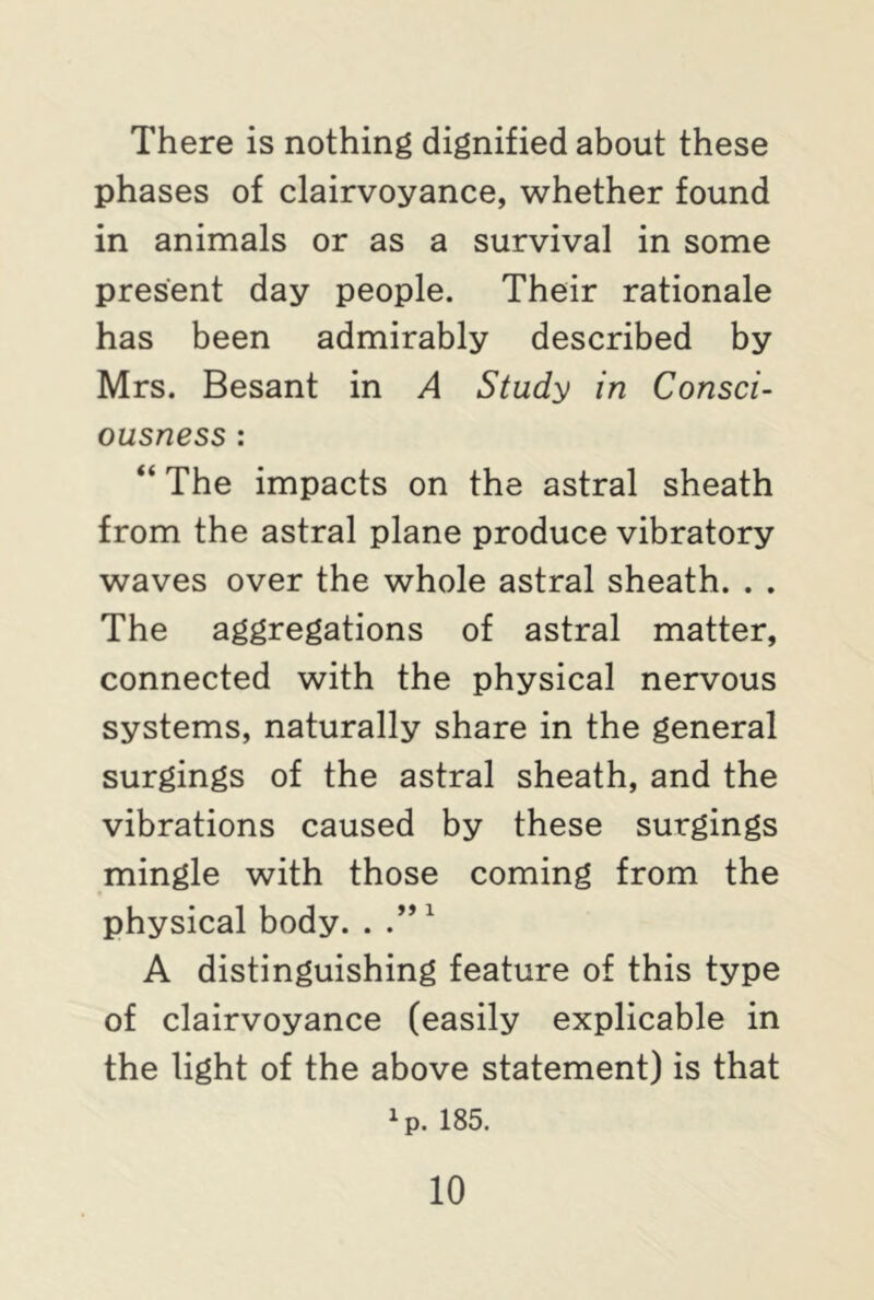 There is nothing dignified about these phases of clairvoyance, whether found in animals or as a survival in some present day people. Their rationale has been admirably described by Mrs. Besant in A Study in Consci- ousness : “ The impacts on the astral sheath from the astral plane produce vibratory waves over the whole astral sheath. . . The aggregations of astral matter, connected with the physical nervous systems, naturally share in the general surgings of the astral sheath, and the vibrations caused by these surgings mingle with those coming from the physical body. . .”1 A distinguishing feature of this type of clairvoyance (easily explicable in the light of the above statement) is that xp. 185.