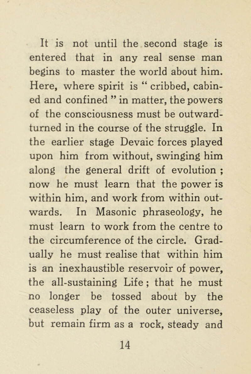 It is not until the second stage is entered that in any real sense man begins to master the world about him. Here, where spirit is “ cribbed, cabin- ed and confined ” in matter, the powers of the consciousness must be outward- turned in the course of the struggle. In the earlier stage Devaic forces played upon him from without, swinging him along the general drift of evolution ; now he must learn that the power is within him, and work from within out- wards. In Masonic phraseology, he must learn to work from the centre to the circumference of the circle. Grad- ually he must realise that within him is an inexhaustible reservoir of power, the all-sustaining Life ; that he must no longer be tossed about by the ceaseless play of the outer universe, but remain firm as a rock, steady and