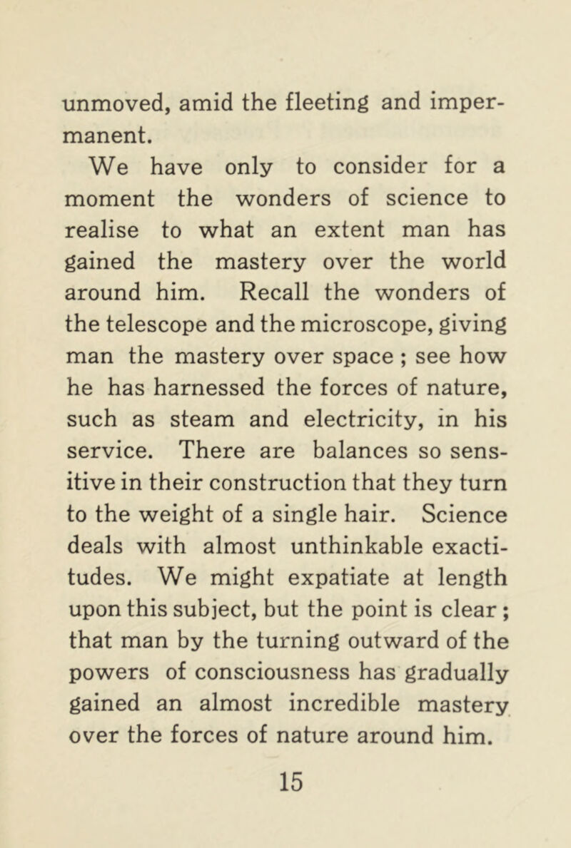 unmoved, amid the fleeting and imper- manent. We have only to consider for a moment the wonders of science to realise to what an extent man has gained the mastery over the world around him. Recall the wonders of the telescope and the microscope, giving man the mastery over space ; see how he has harnessed the forces of nature, such as steam and electricity, in his service. There are balances so sens- itive in their construction that they turn to the weight of a single hair. Science deals with almost unthinkable exacti- tudes. We might expatiate at length upon this subject, but the point is clear ; that man by the turning outward of the powers of consciousness has gradually gained an almost incredible mastery over the forces of nature around him.
