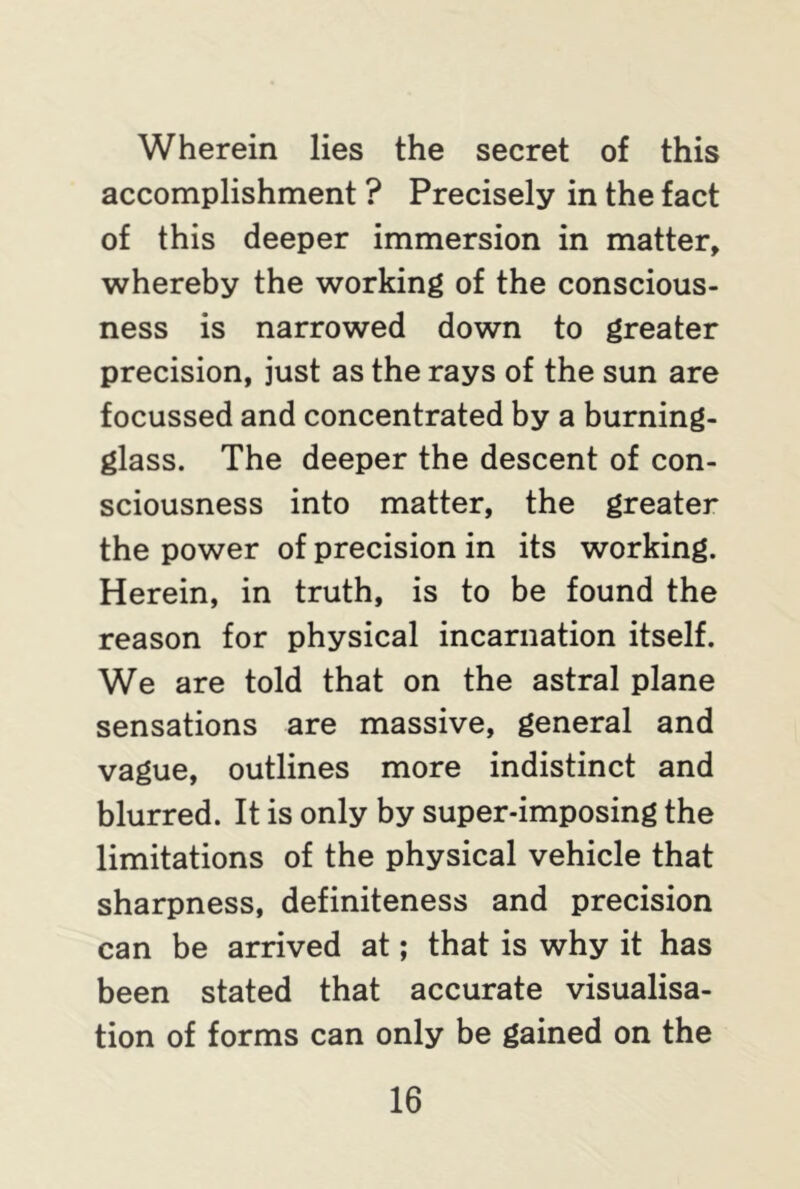 Wherein lies the secret of this accomplishment ? Precisely in the fact of this deeper immersion in matter, whereby the working of the conscious- ness is narrowed down to greater precision, just as the rays of the sun are focussed and concentrated by a burning- glass. The deeper the descent of con- sciousness into matter, the greater the power of precision in its working. Herein, in truth, is to be found the reason for physical incarnation itself. We are told that on the astral plane sensations are massive, general and vague, outlines more indistinct and blurred. It is only by super-imposing the limitations of the physical vehicle that sharpness, definiteness and precision can be arrived at; that is why it has been stated that accurate visualisa- tion of forms can only be gained on the