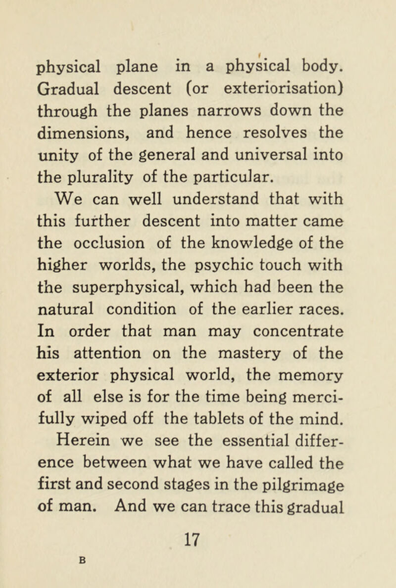physical plane in a physical body. Gradual descent (or exteriorisation) through the planes narrows down the dimensions, and hence resolves the unity of the general and universal into the plurality of the particular. We can well understand that with this further descent into matter came the occlusion of the knowledge of the higher worlds, the psychic touch with the superphysical, which had been the natural condition of the earlier races. In order that man may concentrate his attention on the mastery of the exterior physical world, the memory of all else is for the time being merci- fully wiped off the tablets of the mind. Herein we see the essential differ- ence between what we have called the first and second stages in the pilgrimage of man. And we can trace this gradual 17 B