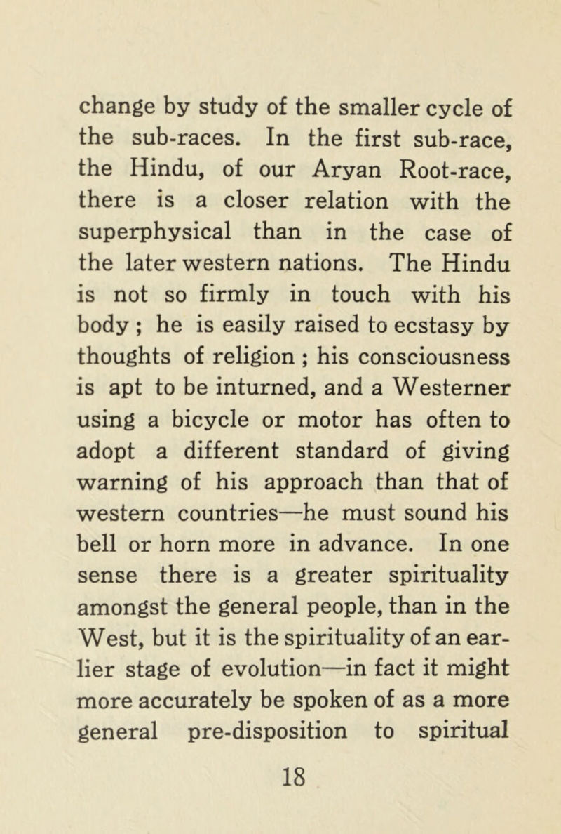 change by study of the smaller cycle of the sub-races. In the first sub-race, the Hindu, of our Aryan Root-race, there is a closer relation with the superphysical than in the case of the later western nations. The Hindu is not so firmly in touch with his body ; he is easily raised to ecstasy by thoughts of religion ; his consciousness is apt to be inturned, and a Westerner using a bicycle or motor has often to adopt a different standard of giving warning of his approach than that of western countries—he must sound his bell or horn more in advance. In one sense there is a greater spirituality amongst the general people, than in the West, but it is the spirituality of an ear- lier stage of evolution—in fact it might more accurately be spoken of as a more general pre-disposition to spiritual