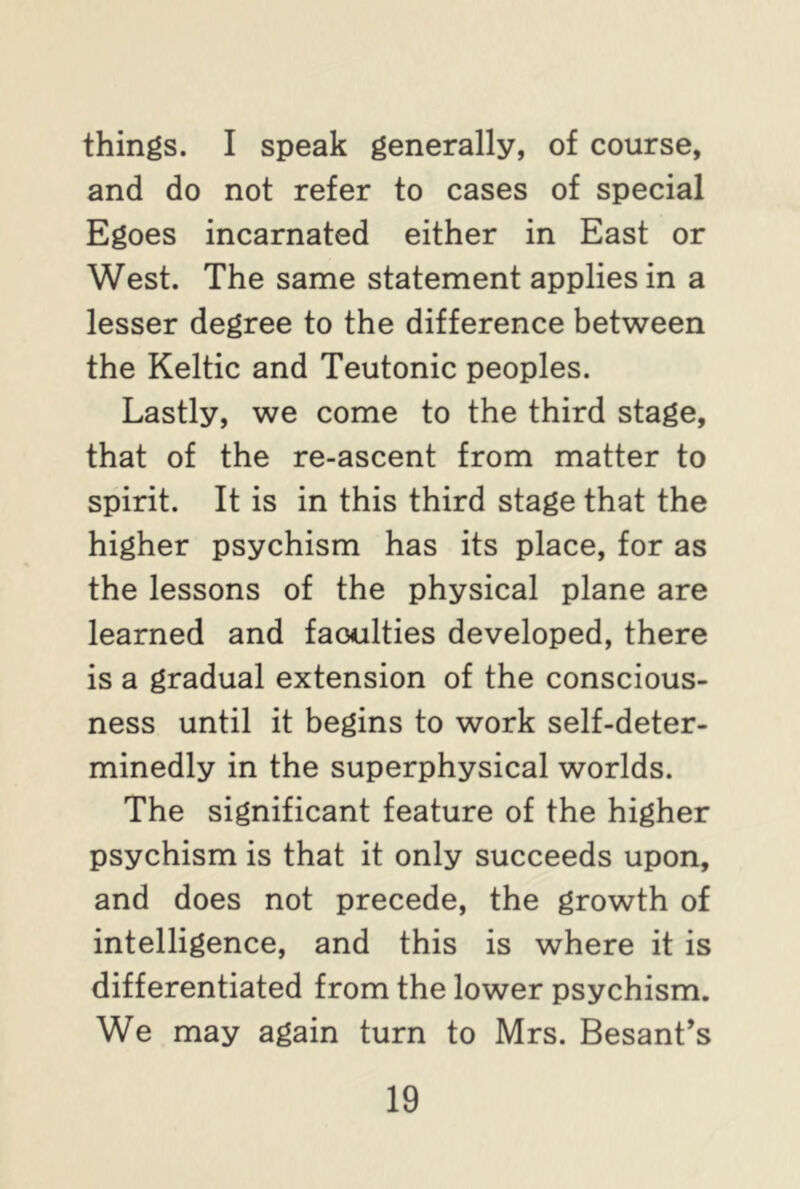 things. I speak generally, of course, and do not refer to cases of special Egoes incarnated either in East or West. The same statement applies in a lesser degree to the difference between the Keltic and Teutonic peoples. Lastly, we come to the third stage, that of the re-ascent from matter to spirit. It is in this third stage that the higher psychism has its place, for as the lessons of the physical plane are learned and faoulties developed, there is a gradual extension of the conscious- ness until it begins to work self-deter- minedly in the superphysical worlds. The significant feature of the higher psychism is that it only succeeds upon, and does not precede, the growth of intelligence, and this is where it is differentiated from the lower psychism. We may again turn to Mrs. Besant’s