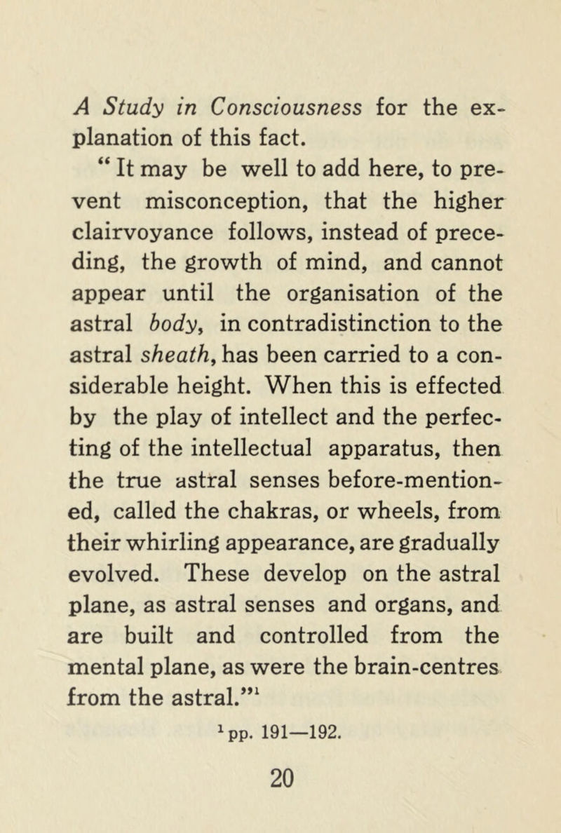 A Study in Consciousness for the ex- planation of this fact. “ It may be well to add here, to pre- vent misconception, that the higher clairvoyance follows, instead of prece- ding, the growth of mind, and cannot appear until the organisation of the astral body, in contradistinction to the astral sheath, has been carried to a con- siderable height. When this is effected by the play of intellect and the perfec- ting of the intellectual apparatus, then the true astral senses before-mention- ed, called the chakras, or wheels, from their whirling appearance, are gradually evolved. These develop on the astral plane, as astral senses and organs, and are built and controlled from the mental plane, as were the brain-centres from the astral.”1 ^p. 191—192.