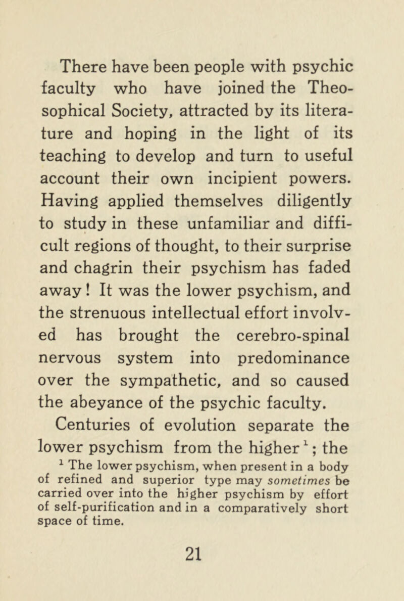 There have been people with psychic faculty who have joined the Theo- sophical Society, attracted by its litera- ture and hoping in the light of its teaching to develop and turn to useful account their own incipient powers. Having applied themselves diligently to study in these unfamiliar and diffi- cult regions of thought, to their surprise and chagrin their psychism has faded away ! It was the lower psychism, and the strenuous intellectual effort involv- ed has brought the cerebro-spinal nervous system into predominance over the sympathetic, and so caused the abeyance of the psychic faculty. Centuries of evolution separate the lower psychism from the higher1; the 1 The lower psychism, when present in a body of refined and superior type may sometimes be carried over into the higher psychism by effort of self-purification and in a comparatively short space of time.