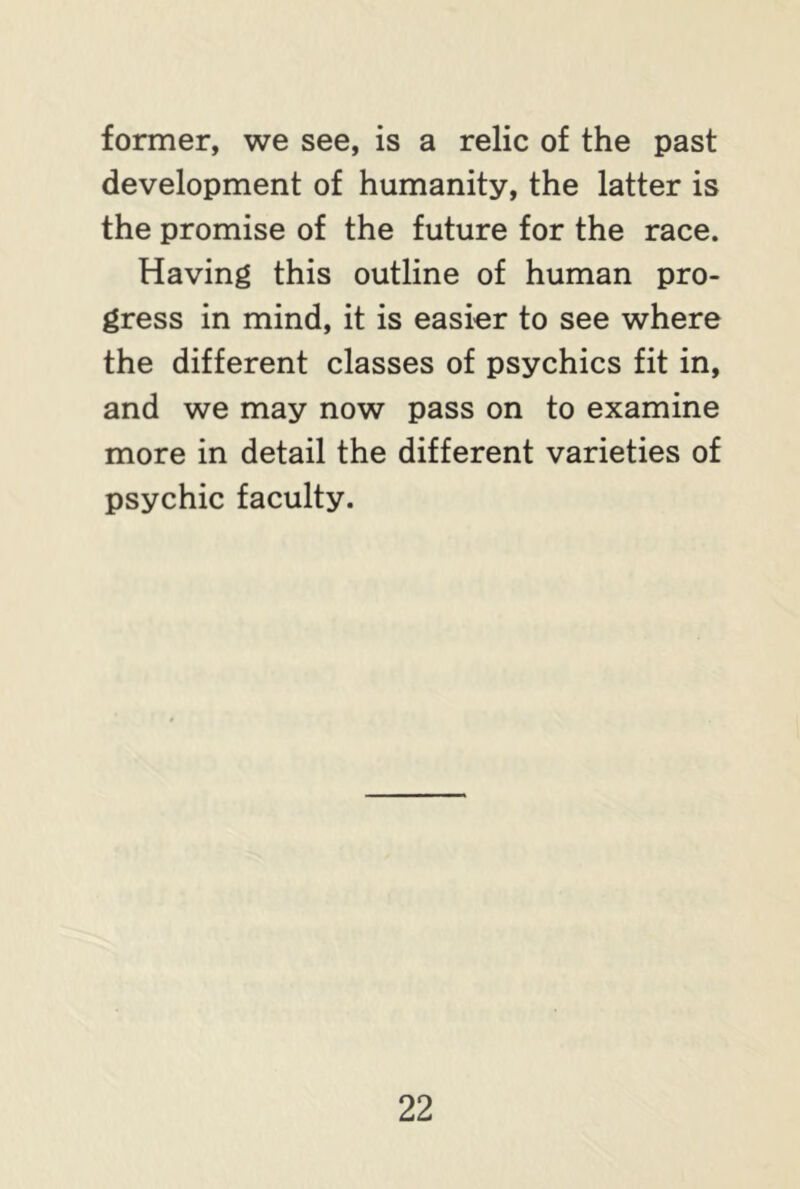former, we see, is a relic of the past development of humanity, the latter is the promise of the future for the race. Having this outline of human pro- gress in mind, it is easier to see where the different classes of psychics fit in, and we may now pass on to examine more in detail the different varieties of psychic faculty.