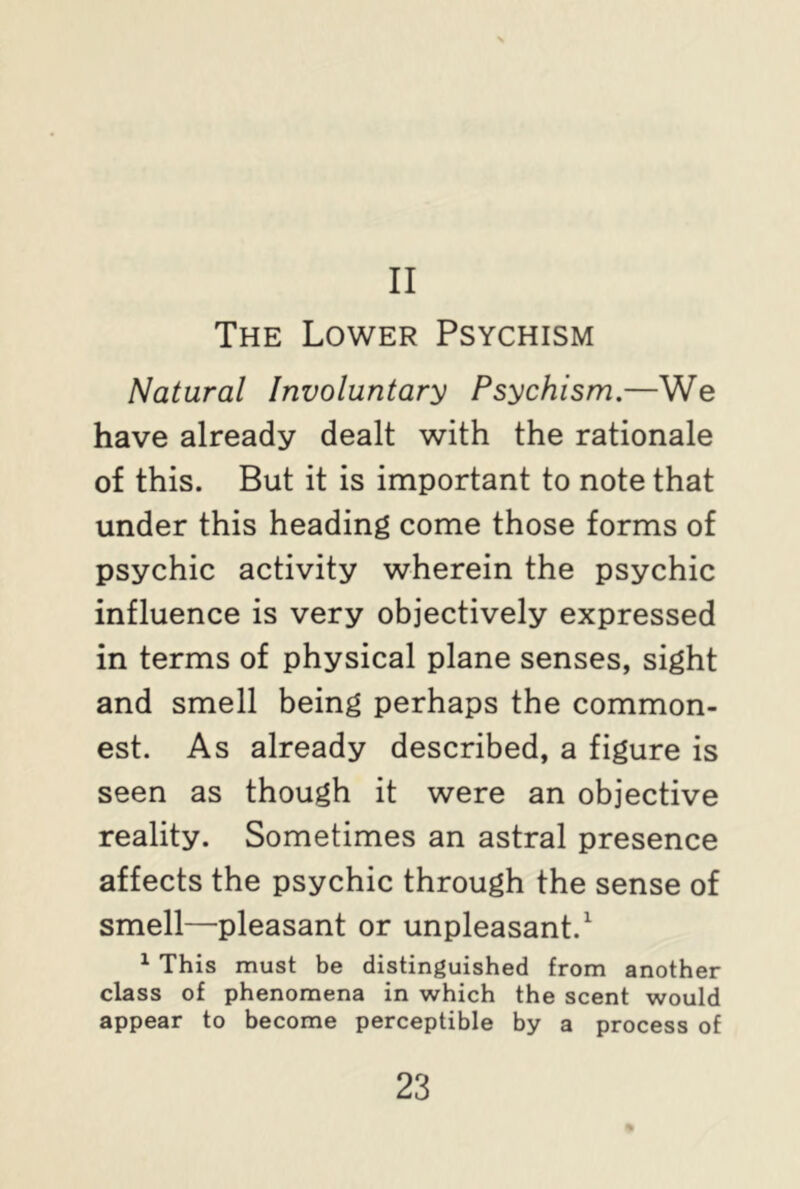 II The Lower Psychism Natural Involuntary Psychism.—We have already dealt with the rationale of this. But it is important to note that under this heading come those forms of psychic activity wherein the psychic influence is very objectively expressed in terms of physical plane senses, sight and smell being perhaps the common- est. As already described, a figure is seen as though it were an objective reality. Sometimes an astral presence affects the psychic through the sense of smell—pleasant or unpleasant.1 1 This must be distinguished from another class of phenomena in which the scent would appear to become perceptible by a process of