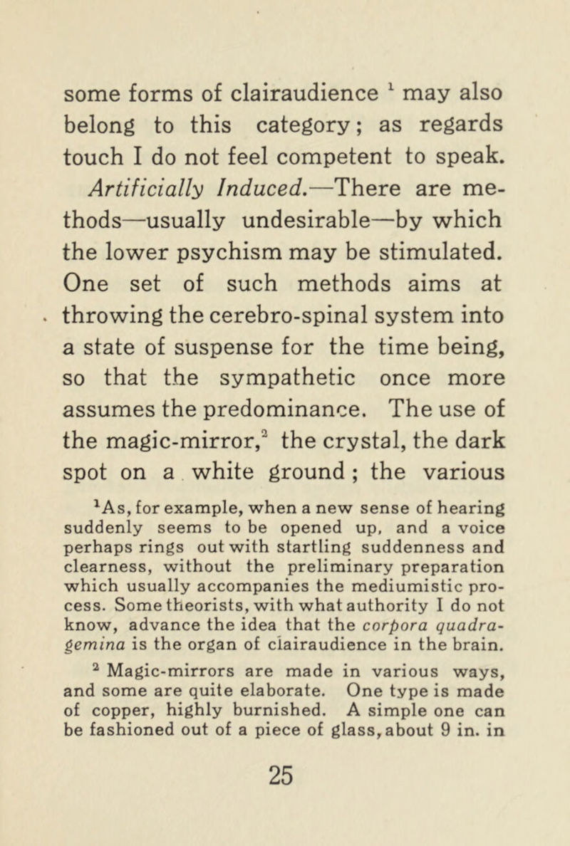 some forms of clairaudience 1 may also belong to this category; as regards touch I do not feel competent to speak. Artificially Induced.—There are me- thods—usually undesirable—by which the lower psychism may be stimulated. One set of such methods aims at . throwing the cerebro-spinal system into a state of suspense for the time being, so that the sympathetic once more assumes the predominance. The use of the magic-mirror,2 the crystal, the dark spot on a white ground ; the various 1As, for example, when a new sense of hearing suddenly seems to be opened up, and a voice perhaps rings out with startling suddenness and clearness, without the preliminary preparation which usually accompanies the mediumistic pro- cess. Some theorists, with what authority I do not know, advance the idea that the corpora quadra- gemina is the organ of clairaudience in the brain. 2 Magic-mirrors are made in various ways, and some are quite elaborate. One type is made of copper, highly burnished. A simple one can be fashioned out of a piece of glass, about 9 in. in