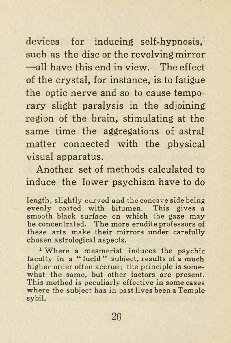 devices for inducing self-hypnosis,1 such as the disc or the revolving mirror —all have this end in view. The effect of the crystal, for instance, is to fatigue the optic nerve and so to cause tempo- rary slight paralysis in the adjoining region of the brain, stimulating at the same time the aggregations of astral matter connected with the physical visual apparatus. Another set of methods calculated to induce the lower psychism have to do length, slightly curved and the concave side being evenly coated with bitumen. This gives a smooth black surface on which the gaze may be concentrated. The more erudite professors of these arts make their mirrors under carefully chosen astrological aspects. 1 Where a mesmerist induces the psychic faculty in a “ lucid ” subject, results of a much higher order often accrue ; the principle is some- what the same, but other factors are present. This method is peculiarly effective in some cases where the subject has in past lives been a Temple sybil.