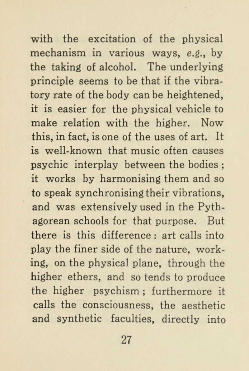 with the excitation of the physical mechanism in various ways, e.g., by the taking of alcohol. The underlying principle seems to be that if the vibra- tory rate of the body can be heightened, it is easier for the physical vehicle to make relation with the higher. Now this, in fact, is one of the uses of art. It is well-known that music often causes psychic interplay between the bodies ; it works by harmonising them and so to speak synchronising their vibrations, and was extensively used in the Pyth- agorean schools for that purpose. But there is this difference : art calls into play the finer side of the nature, work- ing, on the physical plane, through the higher ethers, and so tends to produce the higher psychism ; furthermore it calls the consciousness, the aesthetic and synthetic faculties, directly into