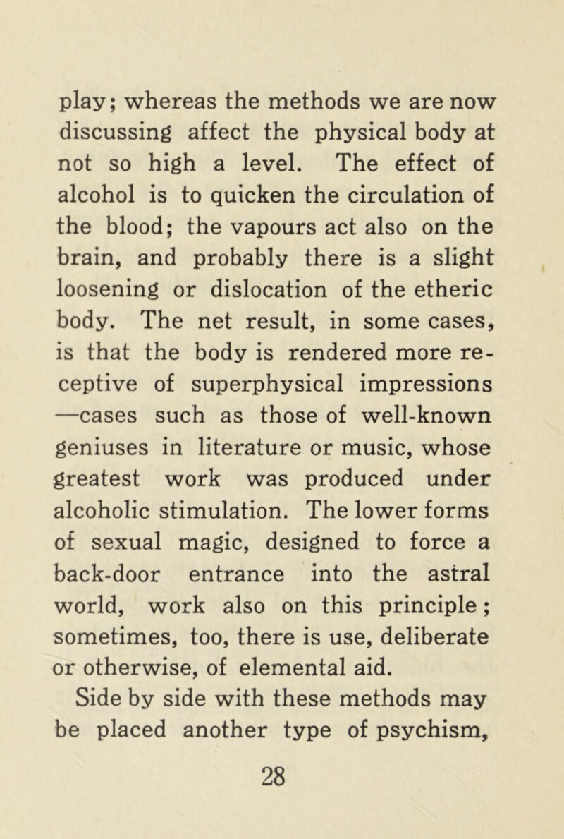 play; whereas the methods we are now discussing affect the physical body at not so high a level. The effect of alcohol is to quicken the circulation of the blood; the vapours act also on the brain, and probably there is a slight loosening or dislocation of the etheric body. The net result, in some cases, is that the body is rendered more re- ceptive of superphysical impressions —cases such as those of well-known geniuses in literature or music, whose greatest work was produced under alcoholic stimulation. The lower forms of sexual magic, designed to force a back-door entrance into the astral world, work also on this principle; sometimes, too, there is use, deliberate or otherwise, of elemental aid. Side by side with these methods may be placed another type of psychism.