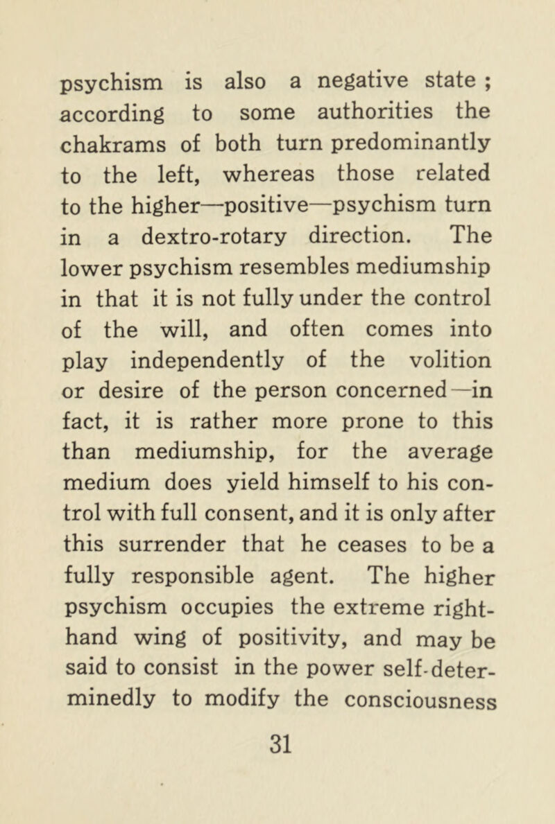 psychism is also a negative state ; according to some authorities the chakrams of both turn predominantly to the left, whereas those related to the higher—positive—psychism turn in a dextro-rotary direction. The lower psychism resembles mediumship in that it is not fully under the control of the will, and often comes into play independently of the volition or desire of the person concerned—in fact, it is rather more prone to this than mediumship, for the average medium does yield himself to his con- trol with full consent, and it is only after this surrender that he ceases to be a fully responsible agent. The higher psychism occupies the extreme right- hand wing of positivity, and may be said to consist in the power self-deter- minedly to modify the consciousness