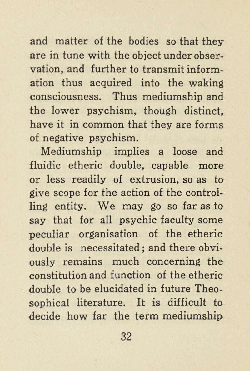 and matter of the bodies so that they are in tune with the object under obser- vation, and further to transmit inform- ation thus acquired into the waking consciousness. Thus mediumship and the lower psychism, though distinct, have it in common that they are forms of negative psychism. Mediumship implies a loose and fluidic etheric double, capable more or less readily of extrusion, so as to give scope for the action of the control- ling entity. We may go so far as to say that for all psychic faculty some peculiar organisation of the etheric double is necessitated ; and there obvi- ously remains much concerning the constitution and function of the etheric double to be elucidated in future Theo- sophical literature. It is difficult to decide how far the term mediumship