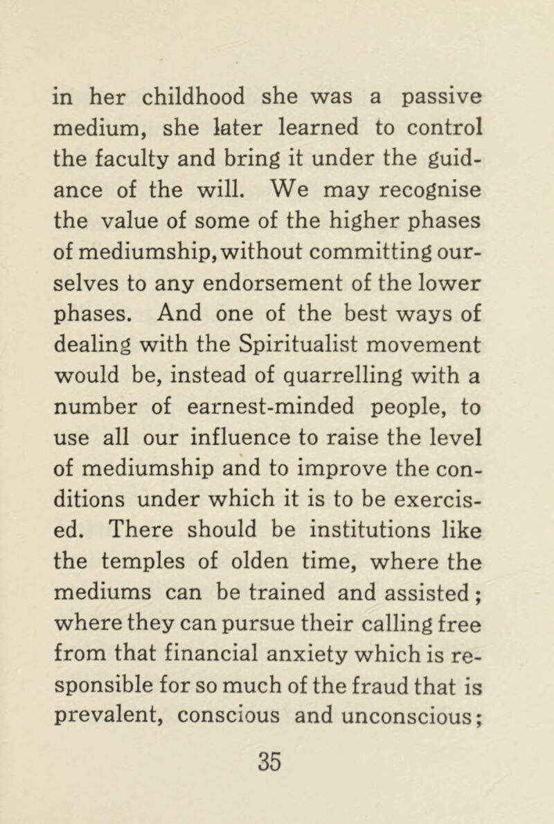 in her childhood she was a passive medium, she later learned to control the faculty and bring it under the guid- ance of the will. We may recognise the value of some of the higher phases of mediumship, without committing our- selves to any endorsement of the lower phases. And one of the best ways of dealing with the Spiritualist movement would be, instead of quarrelling with a number of earnest-minded people, to use all our influence to raise the level of mediumship and to improve the con- ditions under which it is to be exercis- ed. There should be institutions like the temples of olden time, where the mediums can be trained and assisted ; where they can pursue their calling free from that financial anxiety which is re- sponsible for so much of the fraud that is prevalent, conscious and unconscious;