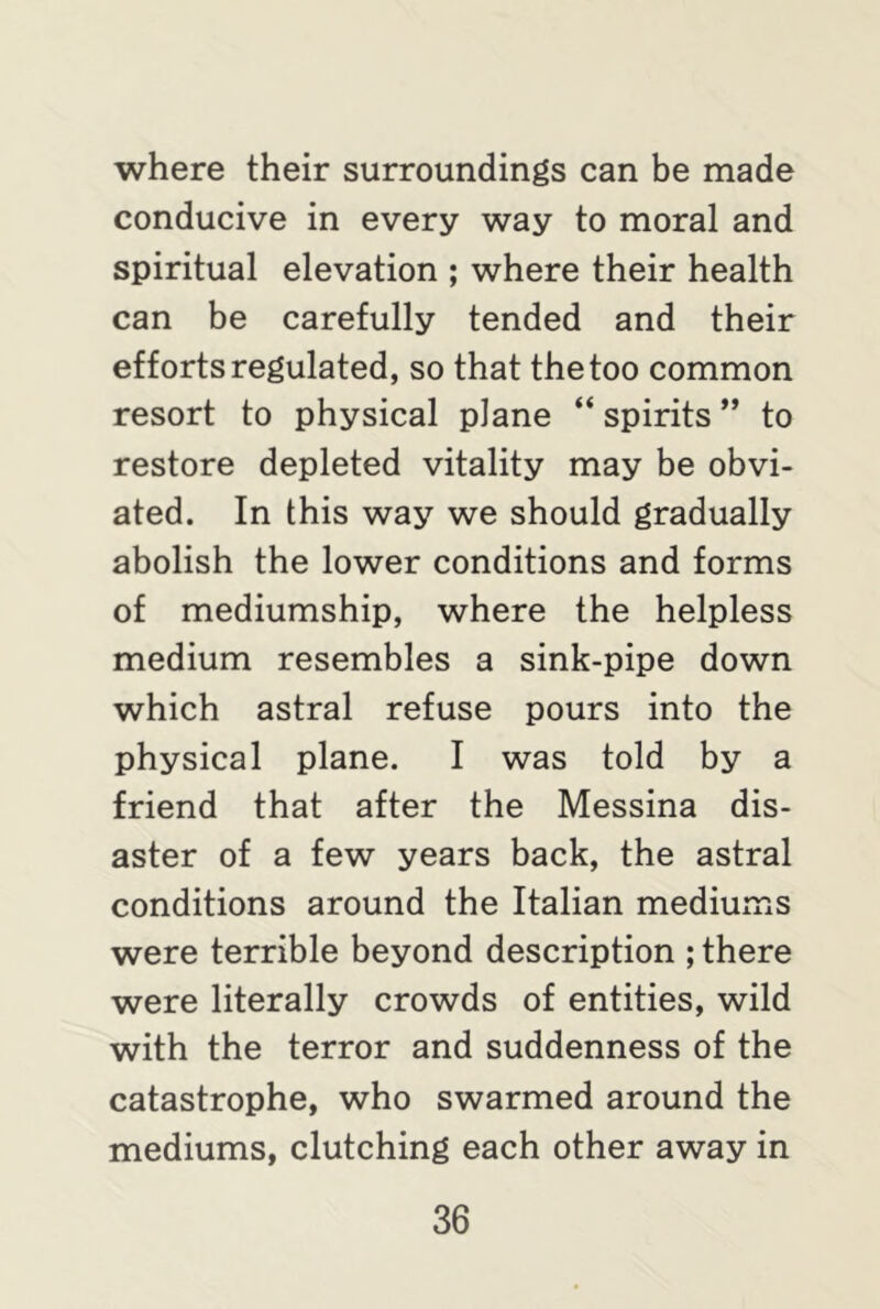where their surroundings can be made conducive in every way to moral and spiritual elevation ; where their health can be carefully tended and their efforts regulated, so that the too common resort to physical plane “ spirits ” to restore depleted vitality may be obvi- ated. In this way we should gradually abolish the lower conditions and forms of mediumship, where the helpless medium resembles a sink-pipe down which astral refuse pours into the physical plane. I was told by a friend that after the Messina dis- aster of a few years back, the astral conditions around the Italian mediums were terrible beyond description ; there were literally crowds of entities, wild with the terror and suddenness of the catastrophe, who swarmed around the mediums, clutching each other away in