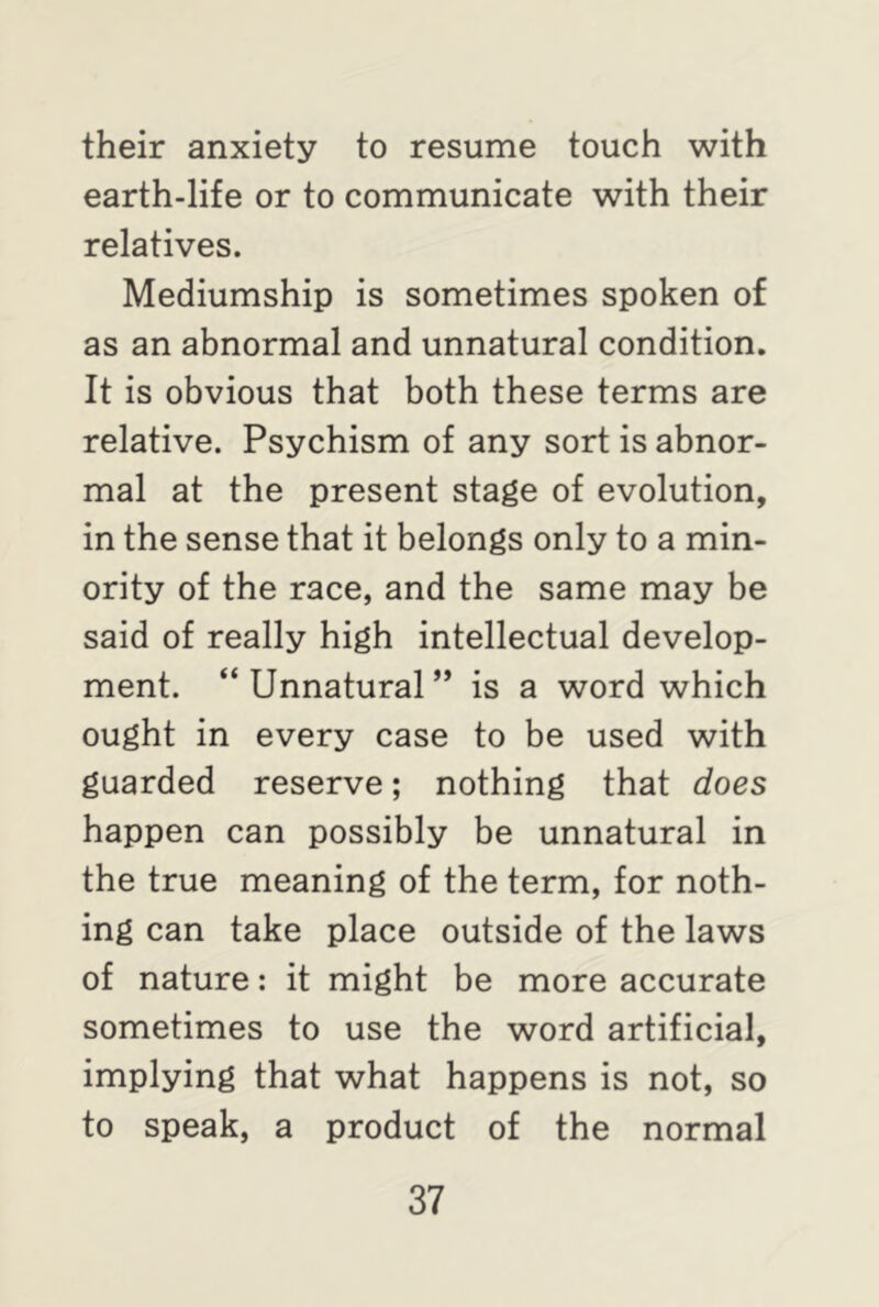 their anxiety to resume touch with earth-life or to communicate with their relatives. Mediumship is sometimes spoken of as an abnormal and unnatural condition. It is obvious that both these terms are relative. Psychism of any sort is abnor- mal at the present stage of evolution, in the sense that it belongs only to a min- ority of the race, and the same may be said of really high intellectual develop- ment. “Unnatural” is a word which ought in every case to be used with guarded reserve; nothing that does happen can possibly be unnatural in the true meaning of the term, for noth- ing can take place outside of the laws of nature: it might be more accurate sometimes to use the word artificial, implying that what happens is not, so to speak, a product of the normal