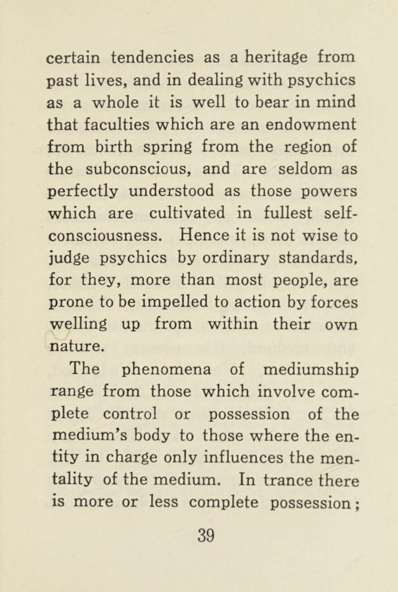 certain tendencies as a heritage from past lives, and in dealing with psychics as a whole it is well to bear in mind that faculties which are an endowment from birth spring from the region of the subconscious, and are seldom as perfectly understood as those powers which are cultivated in fullest self- consciousness. Hence it is not wise to judge psychics by ordinary standards, for they, more than most people, are prone to be impelled to action by forces welling up from within their own nature. The phenomena of mediumship range from those which involve com- plete control or possession of the medium’s body to those where the en- tity in charge only influences the men- tality of the medium. In trance there is more or less complete possession;