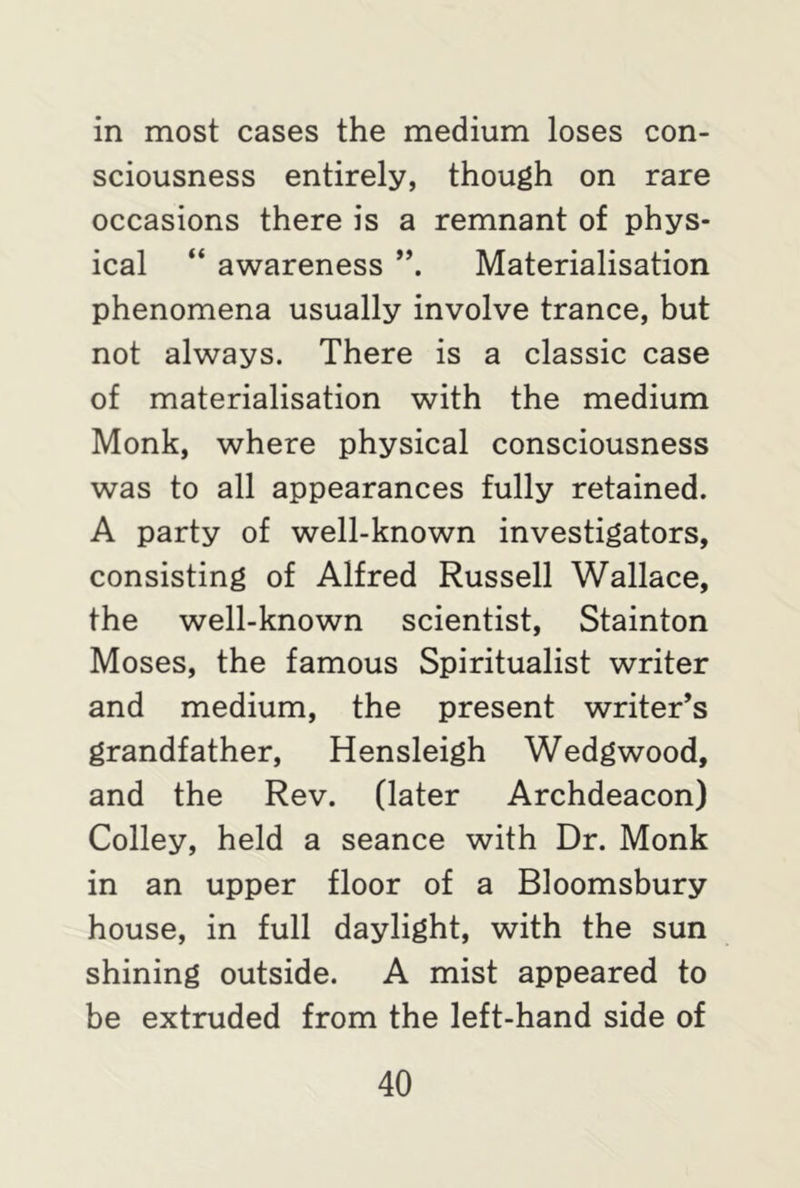 in most cases the medium loses con- sciousness entirely, though on rare occasions there is a remnant of phys- ical “ awareness Materialisation phenomena usually involve trance, but not always. There is a classic case of materialisation with the medium Monk, where physical consciousness was to all appearances fully retained. A party of well-known investigators, consisting of Alfred Russell Wallace, the well-known scientist, Stainton Moses, the famous Spiritualist writer and medium, the present writer’s grandfather, Hensleigh Wedgwood, and the Rev. (later Archdeacon) Colley, held a seance with Dr. Monk in an upper floor of a Bloomsbury house, in full daylight, with the sun shining outside. A mist appeared to be extruded from the left-hand side of