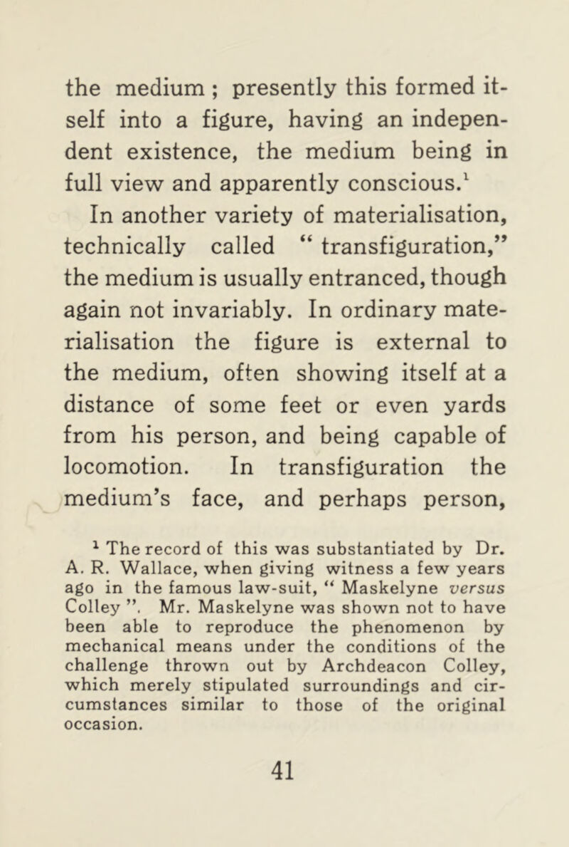 the medium ; presently this formed it- self into a figure, having an indepen- dent existence, the medium being in full view and apparently conscious.1 In another variety of materialisation, technically called “ transfiguration,” the medium is usually entranced, though again not invariably. In ordinary mate- rialisation the figure is external to the medium, often showing itself at a distance of some feet or even yards from his person, and being capable of locomotion. In transfiguration the medium’s face, and perhaps person, 1 The record of this was substantiated by Dr. A. R. Wallace, when giving witness a few years ago in the famous law-suit, “ Maskelyne versus Colley Mr. Maskelyne was shown not to have been able to reproduce the phenomenon by mechanical means under the conditions of the challenge thrown out by Archdeacon Colley, which merely stipulated surroundings and cir- cumstances similar to those of the original occasion.