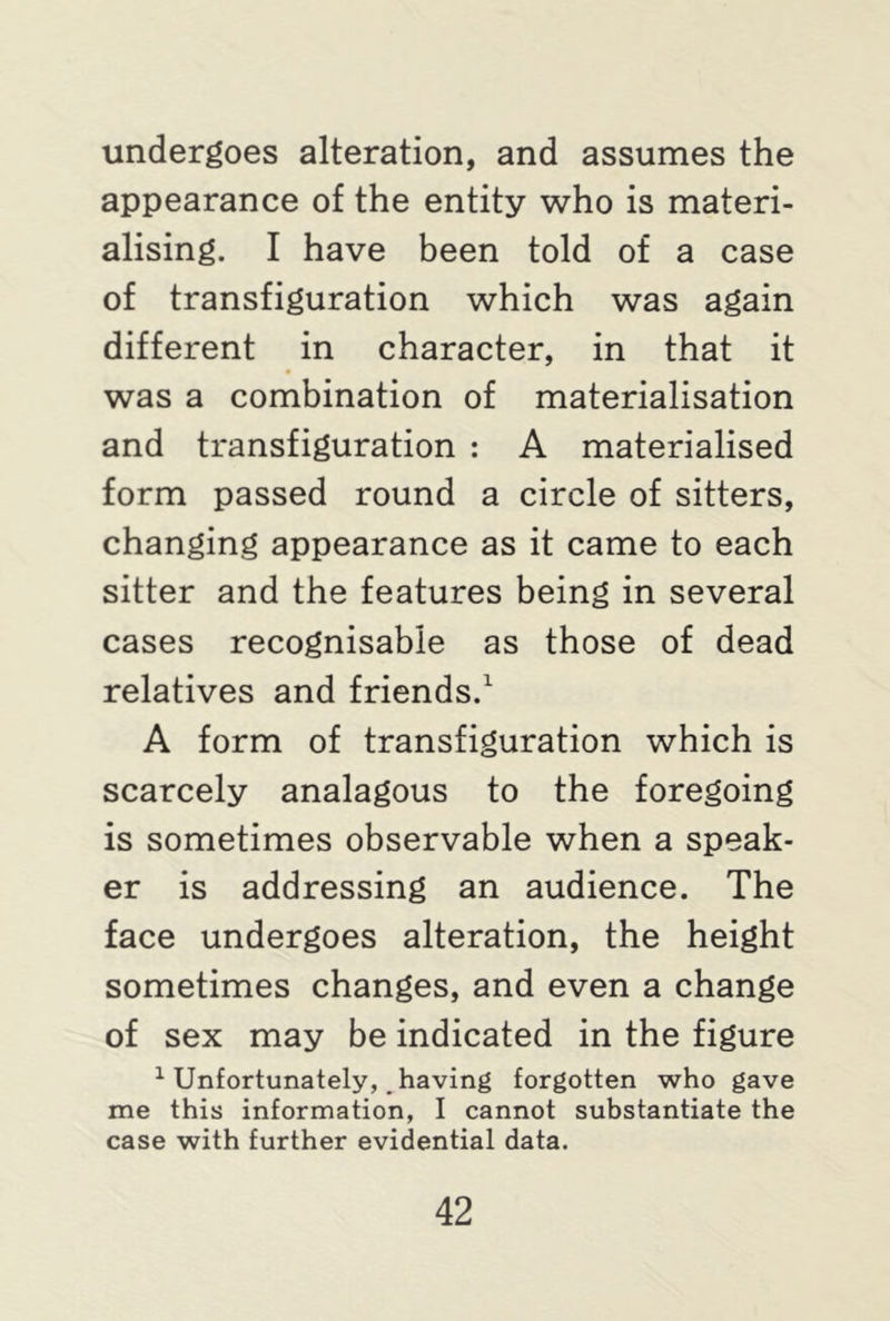 undergoes alteration, and assumes the appearance of the entity who is materi- alising. I have been told of a case of transfiguration which was again different in character, in that it was a combination of materialisation and transfiguration : A materialised form passed round a circle of sitters, changing appearance as it came to each sitter and the features being in several cases recognisable as those of dead relatives and friends.1 A form of transfiguration which is scarcely analagous to the foregoing is sometimes observable when a speak- er is addressing an audience. The face undergoes alteration, the height sometimes changes, and even a change of sex may be indicated in the figure 1 Unfortunately, _ having forgotten who gave me this information, I cannot substantiate the case with further evidential data.