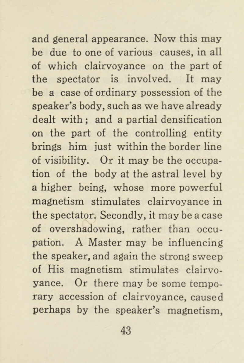and general appearance. Now this may be due to one of various causes, in all of which clairvoyance on the part of the spectator is involved. It may be a case of ordinary possession of the speaker’s body, such as we have already dealt with ; and a partial densification on the part of the controlling entity brings him just within the border line of visibility. Or it may be the occupa- tion of the body at the astral level by a higher being, whose more powerful magnetism stimulates clairvoyance in the spectator. Secondly, it may be a case of overshadowing, rather than occu- pation. A Master may be influencing the speaker, and again the strong sweep of His magnetism stimulates clairvo- yance. Or there may be some tempo- rary accession of clairvoyance, caused perhaps by the speaker’s magnetism,