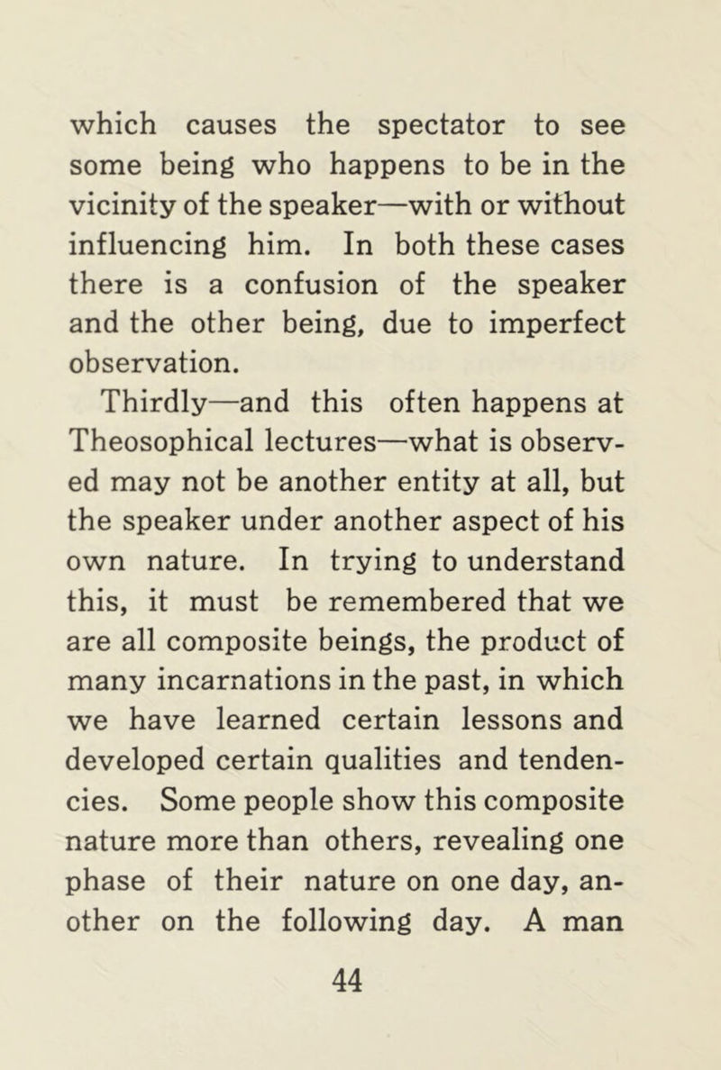 which causes the spectator to see some being who happens to be in the vicinity of the speaker—with or without influencing him. In both these cases there is a confusion of the speaker and the other being, due to imperfect observation. Thirdly—and this often happens at Theosophical lectures—what is observ- ed may not be another entity at all, but the speaker under another aspect of his own nature. In trying to understand this, it must be remembered that we are all composite beings, the product of many incarnations in the past, in which we have learned certain lessons and developed certain qualities and tenden- cies. Some people show this composite nature more than others, revealing one phase of their nature on one day, an- other on the following day. A man