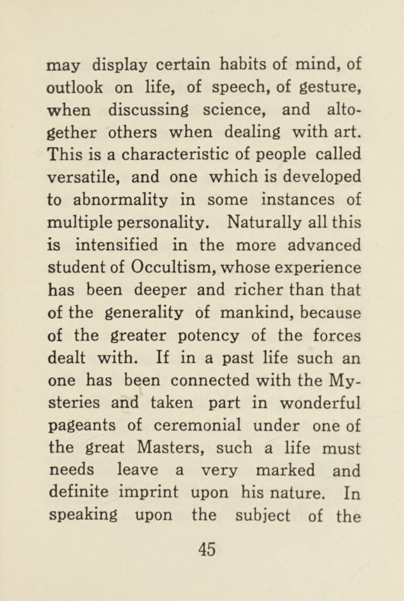 may display certain habits of mind, of outlook on life, of speech, of gesture, when discussing science, and alto- gether others when dealing with art. This is a characteristic of people called versatile, and one which is developed to abnormality in some instances of multiple personality. Naturally all this is intensified in the more advanced student of Occultism, whose experience has been deeper and richer than that of the generality of mankind, because of the greater potency of the forces dealt with. If in a past life such an one has been connected with the My- steries and taken part in wonderful pageants of ceremonial under one of the great Masters, such a life must needs leave a very marked and definite imprint upon his nature. In speaking upon the subject of the
