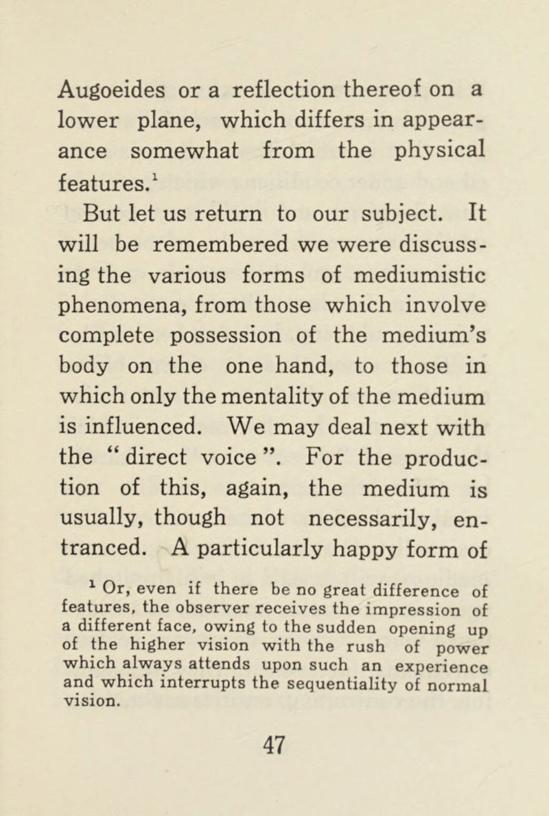Augoeides or a reflection thereof on a lower plane, which differs in appear- ance somewhat from the physical features.1 But let us return to our subject. It will be remembered we were discuss- ing the various forms of mediumistic phenomena, from those which involve complete possession of the medium’s body on the one hand, to those in which only the mentality of the medium is influenced. We may deal next with the “ direct voice ”. For the produc- tion of this, again, the medium is usually, though not necessarily, en- tranced. A particularly happy form of 1 Or, even if there be no great difference of features, the observer receives the impression of a different face, owing to the sudden opening up of the higher vision with the rush of power which always attends upon such an experience and which interrupts the sequentiality of normal vision.